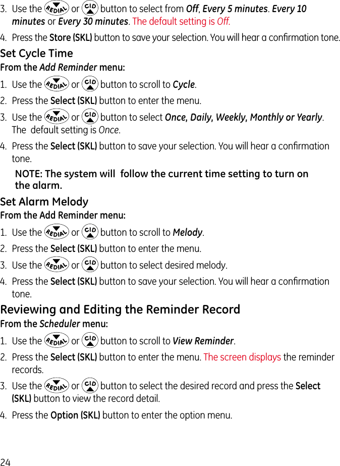 243.  Use the   or   button to select from Off, Every 5 minutes. Every 10 minutes or Every 30 minutes. The default setting is Off.4.  Press the Store (SKL) button to save your selection. You will hear a conﬁrmation tone.  Set Cycle TimeFrom the Add Reminder menu:1.  Use the   or   button to scroll to Cycle.2.  Press the Select (SKL) button to enter the menu.3.  Use the   or   button to select Once, Daily, Weekly, Monthly or Yearly. The  default setting is Once.4.  Press the Select (SKL) button to save your selection. You will hear a conﬁrmation tone.NOTE: The system will  follow the current time setting to turn on the alarm.Set Alarm MelodyFrom the Add Reminder menu:1.  Use the   or   button to scroll to Melody.2.  Press the Select (SKL) button to enter the menu.3.  Use the   or   button to select desired melody.4.  Press the Select (SKL) button to save your selection. You will hear a conﬁrmation tone. Reviewing and Editing the Reminder RecordFrom the Scheduler menu:1.  Use the   or   button to scroll to View Reminder. 2.  Press the Select (SKL) button to enter the menu. The screen displays the reminder records. 3.  Use the   or   button to select the desired record and press the Select (SKL) button to view the record detail.4.  Press the Option (SKL) button to enter the option menu.