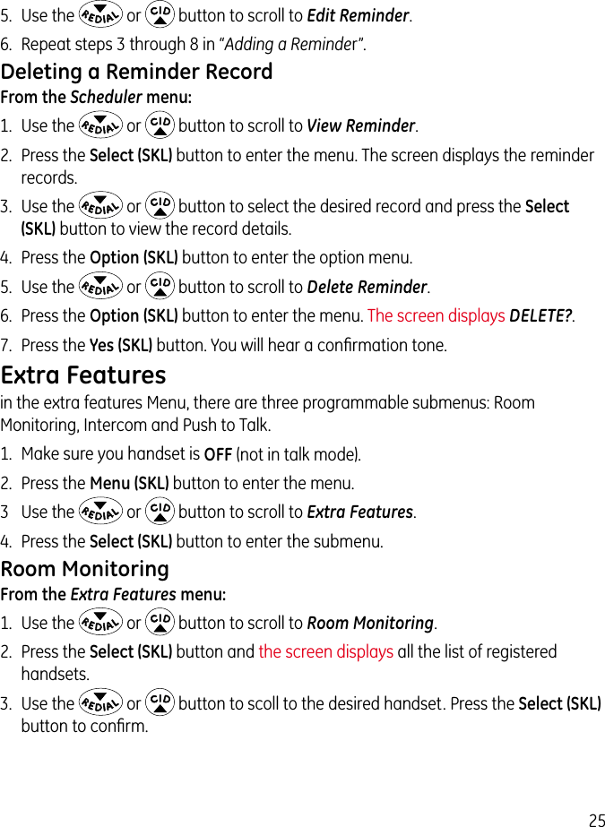 255.  Use the   or   button to scroll to Edit Reminder.6.  Repeat steps 3 through 8 in “Adding a Reminder”.Deleting a Reminder RecordFrom the Scheduler menu:1.  Use the   or   button to scroll to View Reminder.2.  Press the Select (SKL) button to enter the menu. The screen displays the reminder records.3.  Use the   or   button to select the desired record and press the Select (SKL) button to view the record details.4.  Press the Option (SKL) button to enter the option menu.5.  Use the   or   button to scroll to Delete Reminder.6.  Press the Option (SKL) button to enter the menu. The screen displays DELETE?.7.  Press the Yes (SKL) button. You will hear a conﬁrmation tone.Extra Featuresin the extra features Menu, there are three programmable submenus: Room Monitoring, Intercom and Push to Talk.1.  Make sure you handset is OFF (not in talk mode).2.  Press the Menu (SKL) button to enter the menu.3  Use the   or   button to scroll to Extra Features.4.  Press the Select (SKL) button to enter the submenu.Room MonitoringFrom the Extra Features menu:1.  Use the   or   button to scroll to Room Monitoring.2.  Press the Select (SKL) button and the screen displays all the list of registered handsets.3.  Use the   or   button to scoll to the desired handset. Press the Select (SKL) button to conﬁrm.