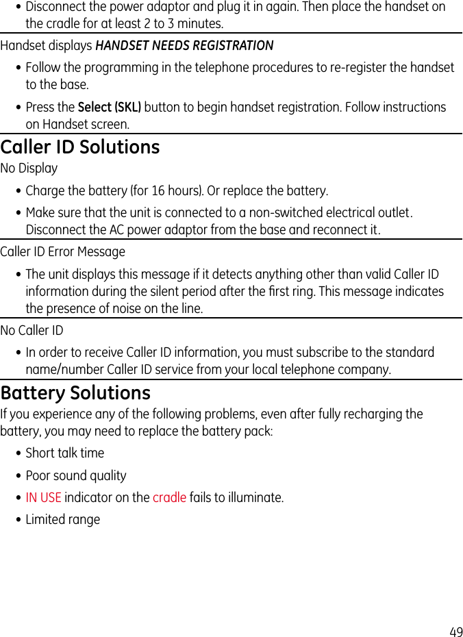 49• Disconnect the power adaptor and plug it in again. Then place the handset on the cradle for at least 2 to 3 minutes.Handset displays HANDSET NEEDS REGISTRATION• Follow the programming in the telephone procedures to re-register the handset to the base.• Press the Select (SKL) button to begin handset registration. Follow instructions on Handset screen.Caller ID SolutionsNo Display• Charge the battery (for 16 hours). Or replace the battery.• Make sure that the unit is connected to a non-switched electrical outlet. Disconnect the AC power adaptor from the base and reconnect it. Caller ID Error Message• The unit displays this message if it detects anything other than valid Caller ID information during the silent period after the ﬁrst ring. This message indicates the presence of noise on the line. No Caller ID• In order to receive Caller ID information, you must subscribe to the standard name/number Caller ID service from your local telephone company.Battery SolutionsIf you experience any of the following problems, even after fully recharging the battery, you may need to replace the battery pack:• Short talk time• Poor sound quality• IN USE indicator on the cradle fails to illuminate.• Limited range