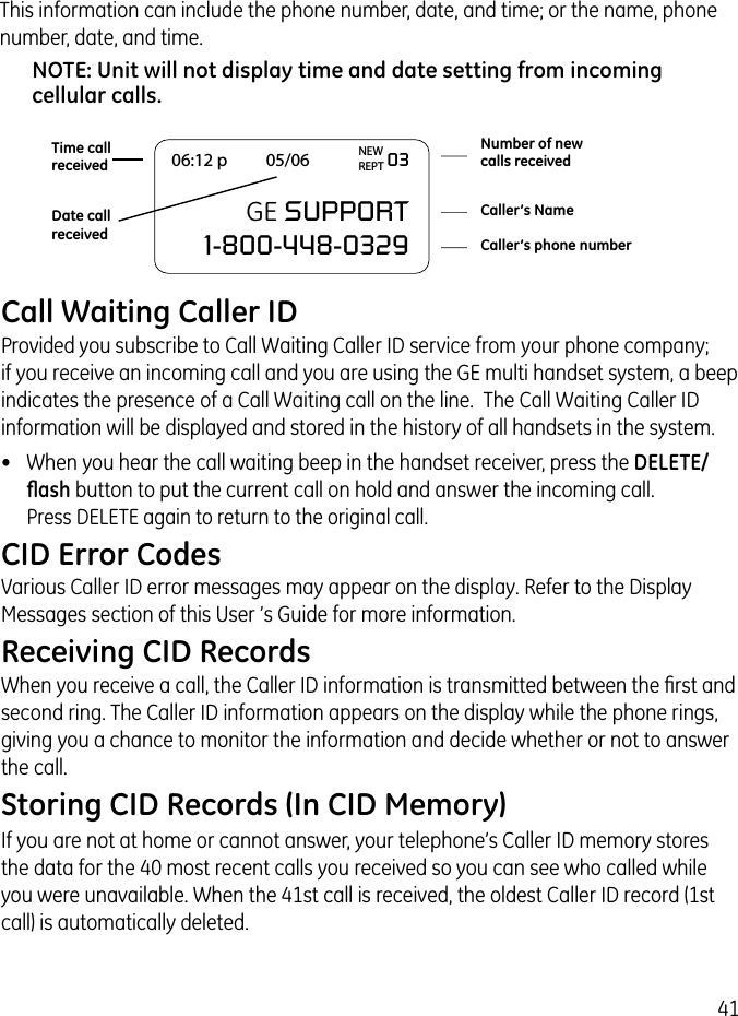 41Call Waiting Caller IDProvided you subscribe to Call Waiting Caller ID service from your phone company;  if you receive an incoming call and you are using the GE multi handset system, a beep indicates the presence of a Call Waiting call on the line.  The Call Waiting Caller ID information will be displayed and stored in the history of all handsets in the system.•  When you hear the call waiting beep in the handset receiver, press the DELETE/ﬂash button to put the current call on hold and answer the incoming call.  Press DELETE again to return to the original call.CID Error CodesVarious Caller ID error messages may appear on the display. Refer to the Display Messages section of this User ’s Guide for more information.Receiving CID RecordsWhen you receive a call, the Caller ID information is transmitted between the ﬁrst and second ring. The Caller ID information appears on the display while the phone rings, giving you a chance to monitor the information and decide whether or not to answer the call.Storing CID Records (In CID Memory)If you are not at home or cannot answer, your telephone’s Caller ID memory stores the data for the 40 most recent calls you received so you can see who called while you were unavailable. When the 41st call is received, the oldest Caller ID record (1st call) is automatically deleted.06:12 p          05/06                    03                     GE SUPPORT  1-800-448-0329Number of newcalls receivedCaller’s NameCaller’s phone numberDate callreceivedTime callreceivedNEWREPTThis information can include the phone number, date, and time; or the name, phone number, date, and time. NOTE: Unit will not display time and date setting from incoming cellular calls.