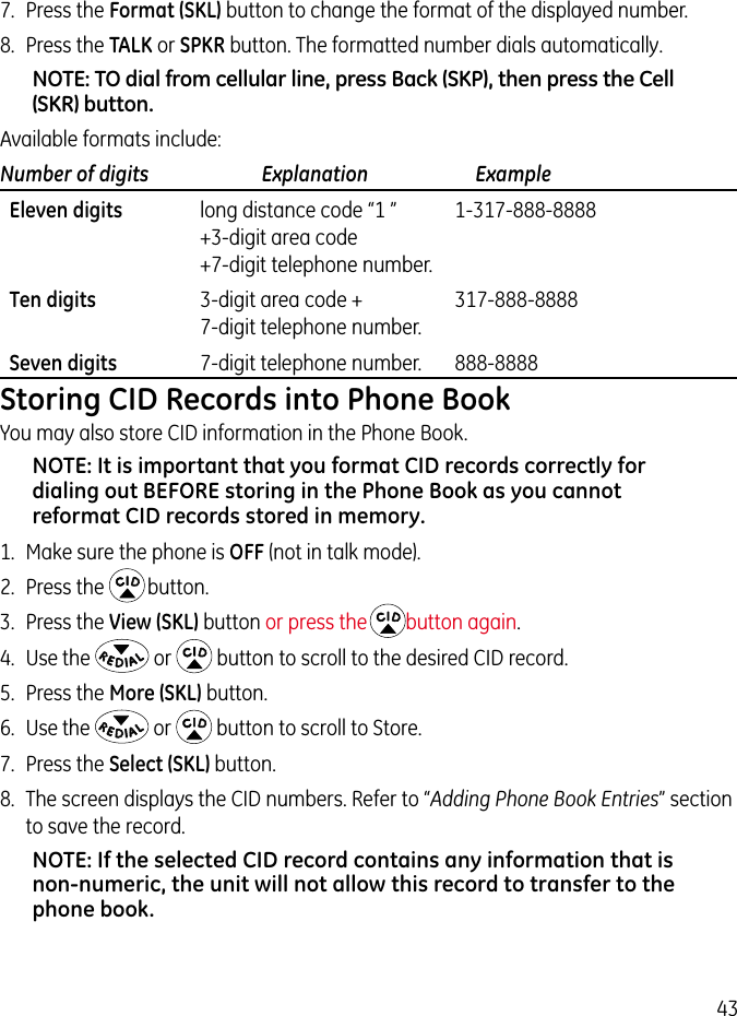 437.  Press the Format (SKL) button to change the format of the displayed number.8.  Press the TALK or SPKR button. The formatted number dials automatically.NOTE: TO dial from cellular line, press Back (SKP), then press the Cell (SKR) button.Available formats include:Number of digits   Explanation   Example  Eleven digits  long distance code “1 ”  1-317-888-8888   +3-digit area code   +7-digit telephone number.  Ten digits  3-digit area code +  317-888-8888   7-digit telephone number.  Seven digits  7-digit telephone number.  888-8888Storing CID Records into Phone BookYou may also store CID information in the Phone Book. NOTE: It is important that you format CID records correctly for dialing out BEFORE storing in the Phone Book as you cannot reformat CID records stored in memory.1.  Make sure the phone is OFF (not in talk mode).2.  Press the   button.3.  Press the View (SKL) button or press the button again.4.  Use the   or   button to scroll to the desired CID record.5.  Press the More (SKL) button.6.  Use the   or   button to scroll to Store.7.  Press the Select (SKL) button.8.  The screen displays the CID numbers. Refer to “Adding Phone Book Entries” section to save the record.NOTE: If the selected CID record contains any information that is non-numeric, the unit will not allow this record to transfer to the phone book. 