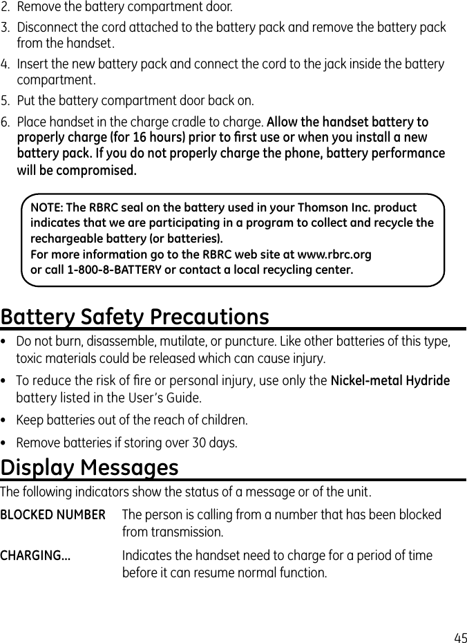 45Battery Safety Precautions•  Do not burn, disassemble, mutilate, or puncture. Like other batteries of this type, toxic materials could be released which can cause injury.•  To reduce the risk of ﬁre or personal injury, use only the Nickel-metal Hydride battery listed in the User’s Guide.•  Keep batteries out of the reach of children.•   Remove batteries if storing over 30 days.Display MessagesThe following indicators show the status of a message or of the unit.BLOCKED NUMBER  The person is calling from a number that has been blocked from transmission.CHARGING...  Indicates the handset need to charge for a period of time before it can resume normal function.NOTE: The RBRC seal on the battery used in your Thomson Inc. product indicates that we are participating in a program to collect and recycle the rechargeable battery (or batteries). For more information go to the RBRC web site at www.rbrc.org or call 1-800-8-BATTERY or contact a local recycling center.2.  Remove the battery compartment door.3.  Disconnect the cord attached to the battery pack and remove the battery pack from the handset.4.  Insert the new battery pack and connect the cord to the jack inside the battery compartment.5.  Put the battery compartment door back on.6.  Place handset in the charge cradle to charge. Allow the handset battery to properly charge (for 16 hours) prior to ﬁrst use or when you install a new battery pack. If you do not properly charge the phone, battery performance will be compromised.