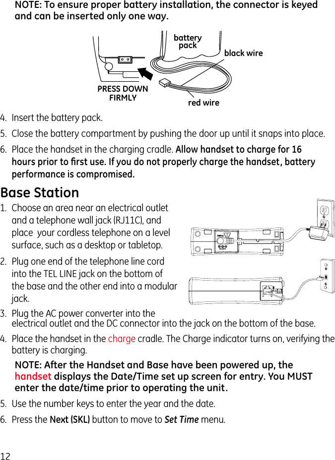 12NOTE: To ensure proper battery installation, the connector is keyed and can be inserted only one way.4.  Insert the battery pack.5.  Close the battery compartment by pushing the door up until it snaps into place.6.  Place the handset in the charging cradle. Allow handset to charge for 16 hours prior to ﬁrst use. If you do not properly charge the handset, battery performance is compromised.black wirered wirebatterypackPRESS DOWNFIRMLYBase Station1.  Choose an area near an electrical outlet and a telephone wall jack (RJ11C), and place  your cordless telephone on a level surface, such as a desktop or tabletop.2.  Plug one end of the telephone line cord into the TEL LINE jack on the bottom of the base and the other end into a modular jack.3.  Plug the AC power converter into the electrical outlet and the DC connector into the jack on the bottom of the base.4.  Place the handset in the charge cradle. The Charge indicator turns on, verifying the battery is charging.NOTE: After the Handset and Base have been powered up, the handset displays the Date/Time set up screen for entry. You MUST enter the date/time prior to operating the unit.5.  Use the number keys to enter the year and the date.6.  Press the Next (SKL) button to move to Set Time menu.