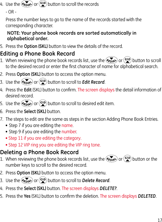 174.  Use the   or   button to scroll the records    - OR - Press the number keys to go to the name of the records started with the corresponding character.NOTE: Your phone book records are sorted automatically in alphabetical order.5.  Press the Option (SKL) button to view the details of the record.Editing a Phone Book Record1.  When reviewing the phone book records list, use the   or   button to scroll to the desired record or enter the ﬁrst character of name for alphabetical search.2.  Press Option (SKL) button to access the option menu.3.  Use the   or   button to scroll to Edit Record.4.  Press the Edit (SKL) button to conﬁrm. The screen displays the detail information of desired record.5.  Use the   or   button to scroll to desired edit item.6.  Press the Select (SKL) button.7.  The steps to edit are the same as steps in the section Adding Phone Book Entries. • Step 7 if you are editing the name.• Step 9 if you are editing the number.• Step 11 if you are editing the category. • Step 12 VIP ring you are editing the VIP ring tone.Deleting a Phone Book Record1.  When reviewing the phone book records list, use the   or   button or the number keys to scroll to the desired record.2.  Press Option (SKL) button to access the option menu.3.  Use the   or   button to scroll to Delete Record.4.  Press the Select (SKL) button. The screen displays DELETE?.5.  Press the Yes (SKL) button to conﬁrm the deletion. The screen displays DELETED.