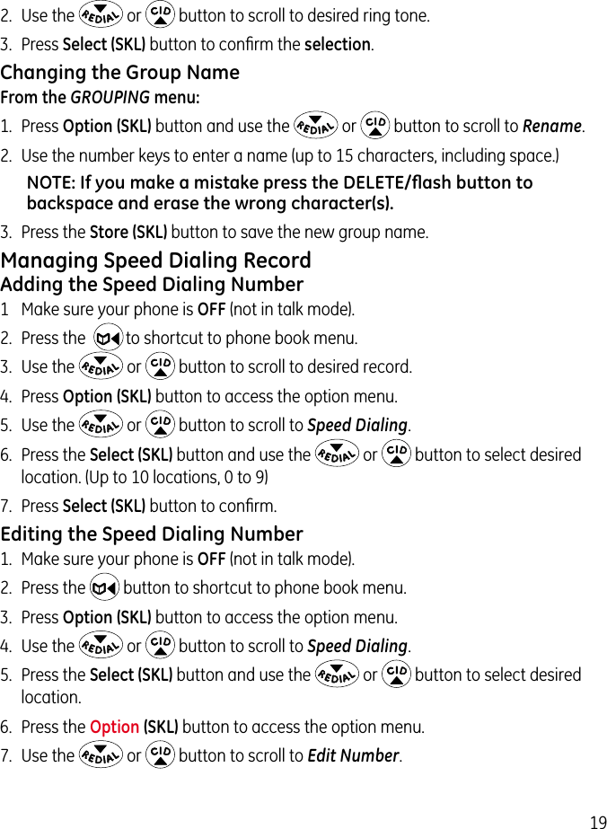 192.  Use the   or   button to scroll to desired ring tone.3.  Press Select (SKL) button to conﬁrm the selection.Changing the Group NameFrom the GROUPING menu:1.  Press Option (SKL) button and use the   or   button to scroll to Rename.2.  Use the number keys to enter a name (up to 15 characters, including space.)NOTE: If you make a mistake press the DELETE/ﬂash button to backspace and erase the wrong character(s).3.  Press the Store (SKL) button to save the new group name.Managing Speed Dialing RecordAdding the Speed Dialing Number1  Make sure your phone is OFF (not in talk mode).2.  Press the    to shortcut to phone book menu.3.  Use the   or   button to scroll to desired record.4.  Press Option (SKL) button to access the option menu.5.  Use the   or   button to scroll to Speed Dialing.6.  Press the Select (SKL) button and use the   or   button to select desired location. (Up to 10 locations, 0 to 9)7.  Press Select (SKL) button to conﬁrm.Editing the Speed Dialing Number1.  Make sure your phone is OFF (not in talk mode).2.  Press the   button to shortcut to phone book menu.3.  Press Option (SKL) button to access the option menu.4.  Use the   or   button to scroll to Speed Dialing.5.  Press the Select (SKL) button and use the   or   button to select desired location.6.  Press the Option (SKL) button to access the option menu.7.  Use the   or   button to scroll to Edit Number.