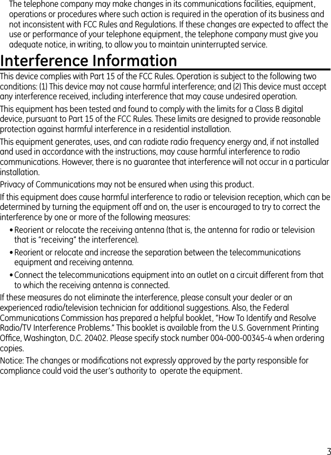 3The telephone company may make changes in its communications facilities, equipment, operations or procedures where such action is required in the operation of its business and not inconsistent with FCC Rules and Regulations. If these changes are expected to affect the use or performance of your telephone equipment, the telephone company must give you adequate notice, in writing, to allow you to maintain uninterrupted service.Interference InformationThis device complies with Part 15 of the FCC Rules. Operation is subject to the following two conditions: (1) This device may not cause harmful interference; and (2) This device must accept any interference received, including interference that may cause undesired operation.This equipment has been tested and found to comply with the limits for a Class B digital device, pursuant to Part 15 of the FCC Rules. These limits are designed to provide reasonable protection against harmful interference in a residential installation.This equipment generates, uses, and can radiate radio frequency energy and, if not installed and used in accordance with the instructions, may cause harmful interference to radio communications. However, there is no guarantee that interference will not occur in a particular installation.Privacy of Communications may not be ensured when using this product.If this equipment does cause harmful interference to radio or television reception, which can be determined by turning the equipment off and on, the user is encouraged to try to correct the interference by one or more of the following measures:• Reorient or relocate the receiving antenna (that is, the antenna for radio or television that is “receiving” the interference).• Reorient or relocate and increase the separation between the telecommunications equipment and receiving antenna.• Connect the telecommunications equipment into an outlet on a circuit different from that to which the receiving antenna is connected.If these measures do not eliminate the interference, please consult your dealer or an experienced radio/television technician for additional suggestions. Also, the Federal Communications Commission has prepared a helpful booklet, “How To Identify and Resolve Radio/TV Interference Problems.” This booklet is available from the U.S. Government Printing Ofﬁce, Washington, D.C. 20402. Please specify stock number 004-000-00345-4 when ordering copies.Notice: The changes or modiﬁcations not expressly approved by the party responsible for compliance could void the user’s authority to  operate the equipment.