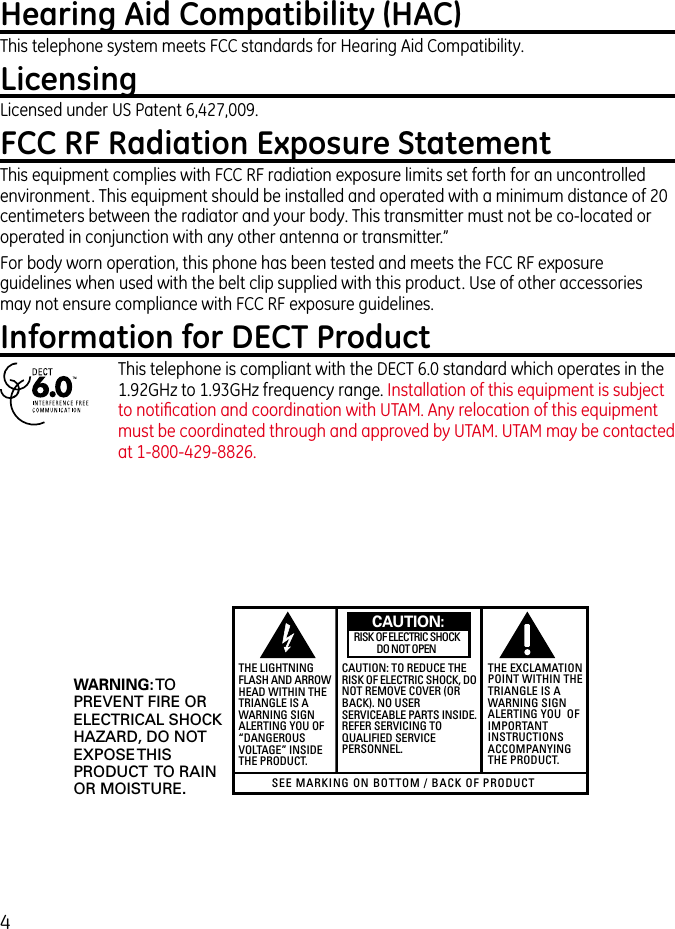 4Hearing Aid Compatibility (HAC)This telephone system meets FCC standards for Hearing Aid Compatibility.LicensingLicensed under US Patent 6,427,009.FCC RF Radiation Exposure StatementThis equipment complies with FCC RF radiation exposure limits set forth for an uncontrolled environment. This equipment should be installed and operated with a minimum distance of 20 centimeters between the radiator and your body. This transmitter must not be co-located or operated in conjunction with any other antenna or transmitter.”For body worn operation, this phone has been tested and meets the FCC RF exposure guidelines when used with the belt clip supplied with this product. Use of other accessories may not ensure compliance with FCC RF exposure guidelines.Information for DECT ProductThis telephone is compliant with the DECT 6.0 standard which operates in the 1.92GHz to 1.93GHz frequency range. Installation of this equipment is subject to notiﬁcation and coordination with UTAM. Any relocation of this equipment must be coordinated through and approved by UTAM. UTAM may be contacted at 1-800-429-8826.SEE MARKING ON BOTTOM / BACK OF PRODUCTRISK OF ELECTRIC SHOCK            DO NOT OPENWARNING: TOPREVENT FIRE ORELECTRICAL SHOCKHAZARD, DO NOTEXPOSE THISPRODUCT  TO RAINOR MOISTURE.THE LIGHTNINGFLASH AND ARROWHEAD WITHIN THETRIANGLE IS AWARNING SIGNALERTING YOU OF“DANGEROUSVOLTAGE” INSIDETHE PRODUCT.CAUTION: TO REDUCE THERISK OF ELECTRIC SHOCK, DONOT REMOVE COVER (ORBACK). NO USERSERVICEABLE PARTS INSIDE.REFER SERVICING TOQUALIFIED SERVICEPERSONNEL.THE EXCLAMATIONPOINT WITHIN THETRIANGLE IS AWARNING SIGNALERTING YOU  OFIMPORTANTINSTRUCTIONSACCOMPANYINGTHE PRODUCT.CAUTION: