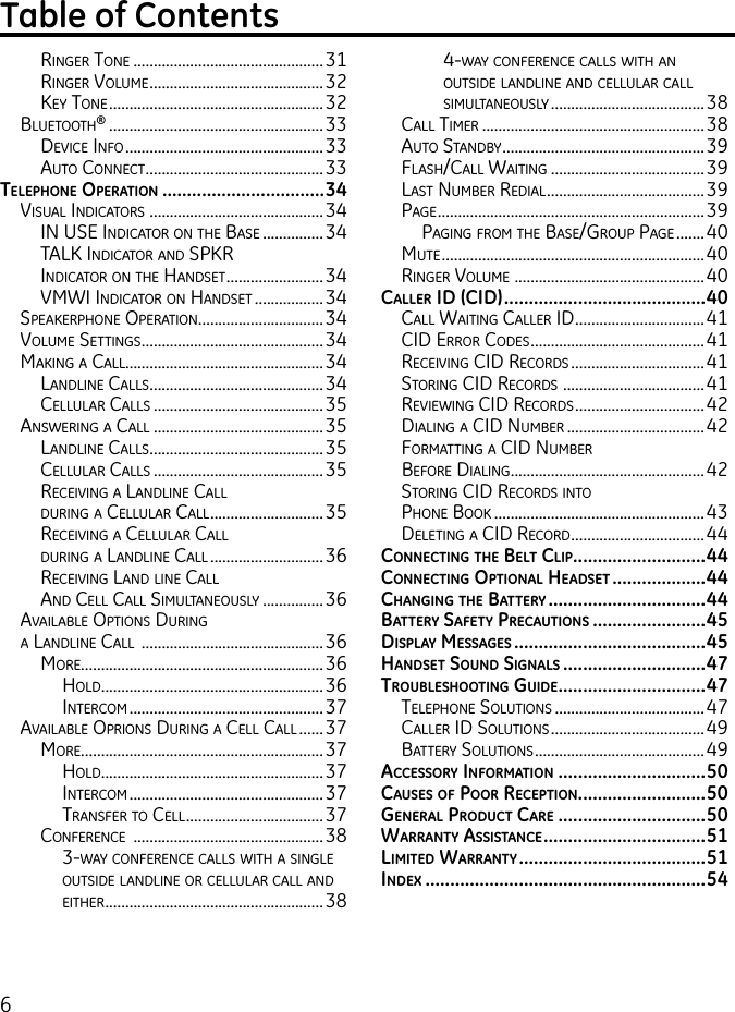 6ringer tone ...............................................31ringer voluMe ...........................................32keY tone .....................................................32Bluetooth® .....................................................33deviCe info .................................................33auto ConneCt ............................................33tElEpHonE opErAtion .................................34visual indiCators  ...........................................34in use indiCator on the Base ...............34talk indiCator and sPkr  indiCator on the handset ........................34vMwi indiCator on handset .................34sPeakerPhone oPeration ...............................34voluMe settings .............................................34Making a Call.................................................34landline Calls ...........................................34Cellular Calls ..........................................35answering a Call ..........................................35landline Calls ...........................................35Cellular Calls ..........................................35reCeiving a landline Call  during a Cellular Call ............................35reCeiving a Cellular Call  during a landline Call ............................36reCeiving land line Call  and Cell Call siMultaneouslY ............... 36availaBle oPtions during  a landline Call  .............................................36More............................................................36hold.......................................................36interCoM ................................................37availaBle oPrions during a Cell Call ......37More............................................................37hold.......................................................37interCoM ................................................37transfer to Cell ..................................37ConferenCe  ...............................................383-waY ConferenCe Calls with a single outside landline or Cellular Call and either ......................................................384-waY ConferenCe Calls with an outside landline and Cellular Call siMultaneouslY ......................................38Call tiMer .......................................................38auto standBY ..................................................39flash/Call waiting ......................................39last nuMBer redial .......................................39Page .................................................................. 39Paging froM the Base/grouP Page .......40Mute .................................................................40ringer voluMe  ...............................................40cAllEr id (cid) .........................................40Call waiting Caller id ................................41Cid error Codes ...........................................41reCeiving Cid reCords .................................41storing Cid reCords  ...................................41reviewing Cid reCords ................................42dialing a Cid nuMBer ..................................42forMatting a Cid nuMBer  Before dialing ................................................42storing Cid reCords into  Phone Book .................................................... 43deleting a Cid reCord ................................. 44connEcting tHE bElt clip ...........................44connEcting optionAl HEAdsEt ...................44cHAnging tHE bAttEry ................................44bAttEry sAfEty prEcAutions .......................45displAy mEssAgEs .......................................45HAndsEt sound signAls .............................47troublEsHooting guidE ..............................47telePhone solutions .....................................47Caller id solutions ......................................49BatterY solutions ..........................................49AccEssory informAtion ..............................50cAusEs of poor rEcEption ..........................50gEnErAl product cArE ..............................50WArrAnty AssistAncE .................................51limitEd WArrAnty ......................................51indEx  .........................................................54  Table of Contents