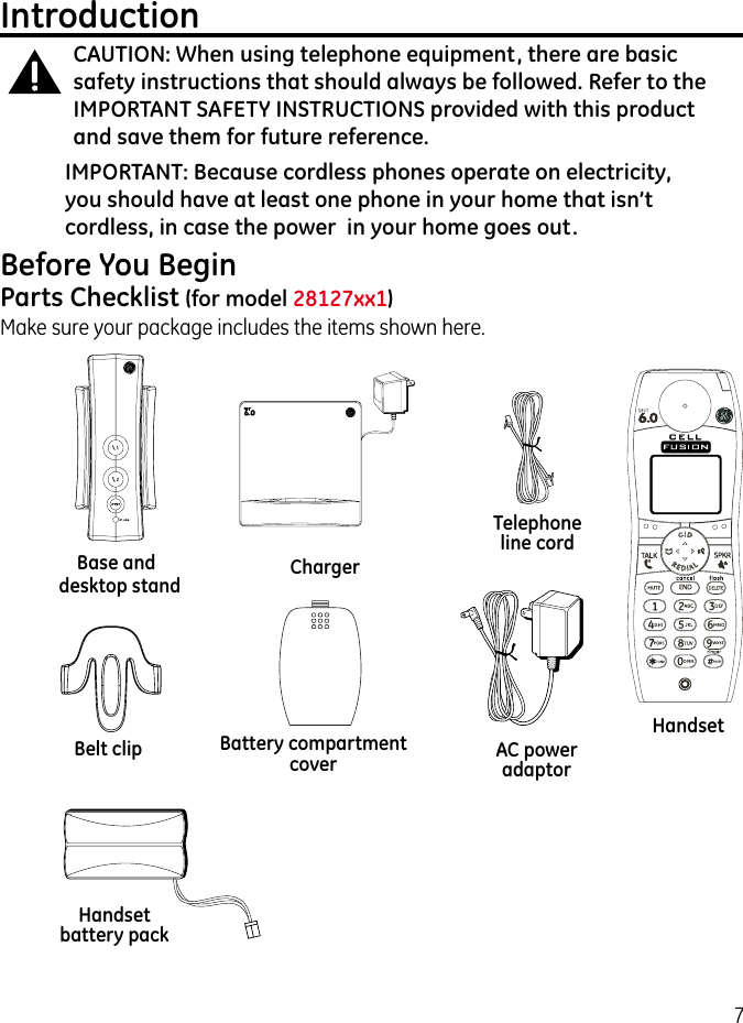 7IntroductionCAUTION: When using telephone equipment, there are basic safety instructions that should always be followed. Refer to the IMPORTANT SAFETY INSTRUCTIONS provided with this product and save them for future reference.IMPORTANT: Because cordless phones operate on electricity, you should have at least one phone in your home that isn’t cordless, in case the power  in your home goes out.Before You BeginParts Checklist (for model 28127xx1) Make sure your package includes the items shown here.Base and HandsetBelt clipTelephone line cordAC power adaptorHandset battery packBattery compartment coverChargerdesktop stand 