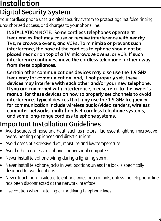 9InstallationDigital Security SystemYour cordless phone uses a digital security system to protect against false ringing, unauthorized access, and charges to your phone line.INSTALLATION NOTE:  Some cordless telephones operate at frequencies that may cause or receive interference with nearby TVs, microwave ovens, and VCRs. To minimize or prevent such interference, the base of the cordless telephone should not be placed near or on top of a TV, microwave ovens, or VCR. If such interference continues, move the cordless telephone farther away from these appliances.Certain other communications devices may also use the 1.9 GHz frequency for communication, and, if not properly set, these devices may interfere with each other and/or your new telephone. If you are concerned with interference, please refer to the owner’s manual for these devices on how to properly set channels to avoid interference. Typical devices that may use the 1.9 GHz frequency for communication include wireless audio/video senders, wireless computer networks, multi-handset cordless telephone systems, and some long-range cordless telephone systems.Important Installation Guidelines•  Avoid sources of noise and heat, such as motors, ﬂuorescent lighting, microwave ovens, heating appliances and direct sunlight.•  Avoid areas of excessive dust, moisture and low temperature.•  Avoid other cordless telephones or personal computers.•  Never install telephone wiring during a lightning storm.•  Never install telephone jacks in wet locations unless the jack is speciﬁcally designed for wet locations.•  Never touch non-insulated telephone wires or terminals, unless the telephone line has been disconnected at the network interface.•  Use caution when installing or modifying telephone lines.