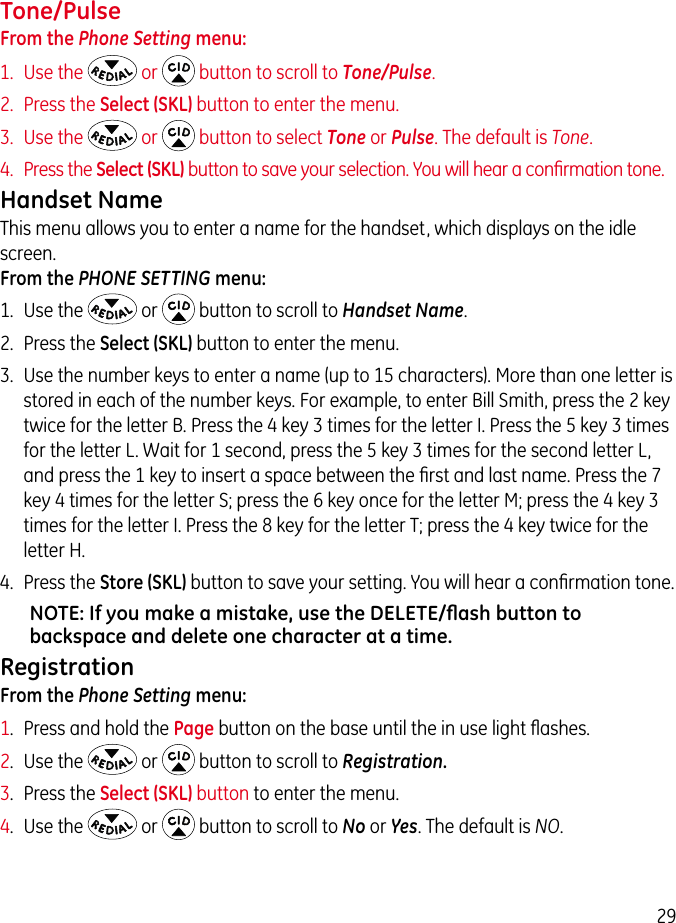 29Tone/PulseFrom the Phone Setting menu:1.  Use the  or  button to scroll to Tone/Pulse.2.  Press the Select (SKL) button to enter the menu.3.  Use the  or  button to select Tone or Pulse. The default is Tone.4.  Press the Select (SKL) button to save your selection. You will hear a conﬁrmation tone.Handset NameThis menu allows you to enter a name for the handset, which displays on the idle screen. From the PHONE SETTING menu:1.  Use the   or   button to scroll to Handset Name.2.  Press the Select (SKL) button to enter the menu.3.  Use the number keys to enter a name (up to 15 characters). More than one letter is stored in each of the number keys. For example, to enter Bill Smith, press the 2 key twice for the letter B. Press the 4 key 3 times for the letter I. Press the 5 key 3 times for the letter L. Wait for 1 second, press the 5 key 3 times for the second letter L, and press the 1 key to insert a space between the ﬁrst and last name. Press the 7 key 4 times for the letter S; press the 6 key once for the letter M; press the 4 key 3 times for the letter I. Press the 8 key for the letter T; press the 4 key twice for the letter H.4.  Press the Store (SKL) button to save your setting. You will hear a conﬁrmation tone.NOTE: If you make a mistake, use the DELETE/ﬂash button to backspace and delete one character at a time.Registration From the Phone Setting menu:1.  Press and hold the Page button on the base until the in use light ﬂashes.2.  Use the   or   button to scroll to Registration.3.  Press the Select (SKL) button to enter the menu.4.  Use the   or   button to scroll to No or Yes. The default is NO.