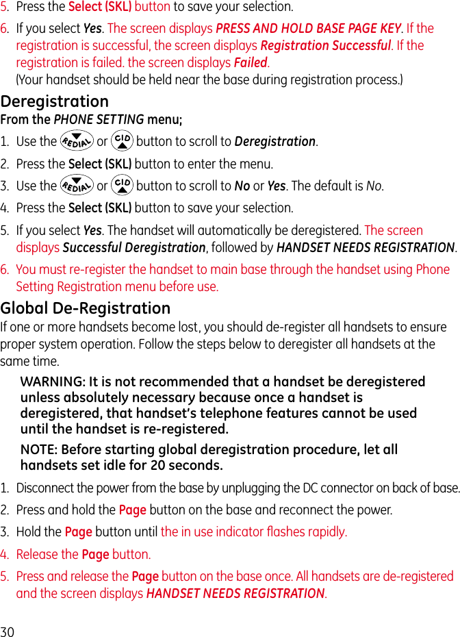 305.  Press the Select (SKL) button to save your selection.6.  If you select Yes. The screen displays PRESS AND HOLD BASE PAGE KEY. If the registration is successful, the screen displays Registration Successful. If the registration is failed. the screen displays Failed. (Your handset should be held near the base during registration process.)Deregistration From the PHONE SETTING menu;1.  Use the   or   button to scroll to Deregistration.2.  Press the Select (SKL) button to enter the menu.3.  Use the   or   button to scroll to No or Yes. The default is No. 4.  Press the Select (SKL) button to save your selection.5.  If you select Yes. The handset will automatically be deregistered. The screen displays Successful Deregistration, followed by HANDSET NEEDS REGISTRATION.6.  You must re-register the handset to main base through the handset using Phone Setting Registration menu before use.Global De-RegistrationIf one or more handsets become lost, you should de-register all handsets to ensure proper system operation. Follow the steps below to deregister all handsets at the same time.WARNING: It is not recommended that a handset be deregistered unless absolutely necessary because once a handset is deregistered, that handset’s telephone features cannot be used until the handset is re-registered.NOTE: Before starting global deregistration procedure, let all handsets set idle for 20 seconds.1.  Disconnect the power from the base by unplugging the DC connector on back of base.2.  Press and hold the Page button on the base and reconnect the power.3.  Hold the Page button until the in use indicator ﬂashes rapidly.4.  Release the Page button.5.  Press and release the Page button on the base once. All handsets are de-registered and the screen displays HANDSET NEEDS REGISTRATION.