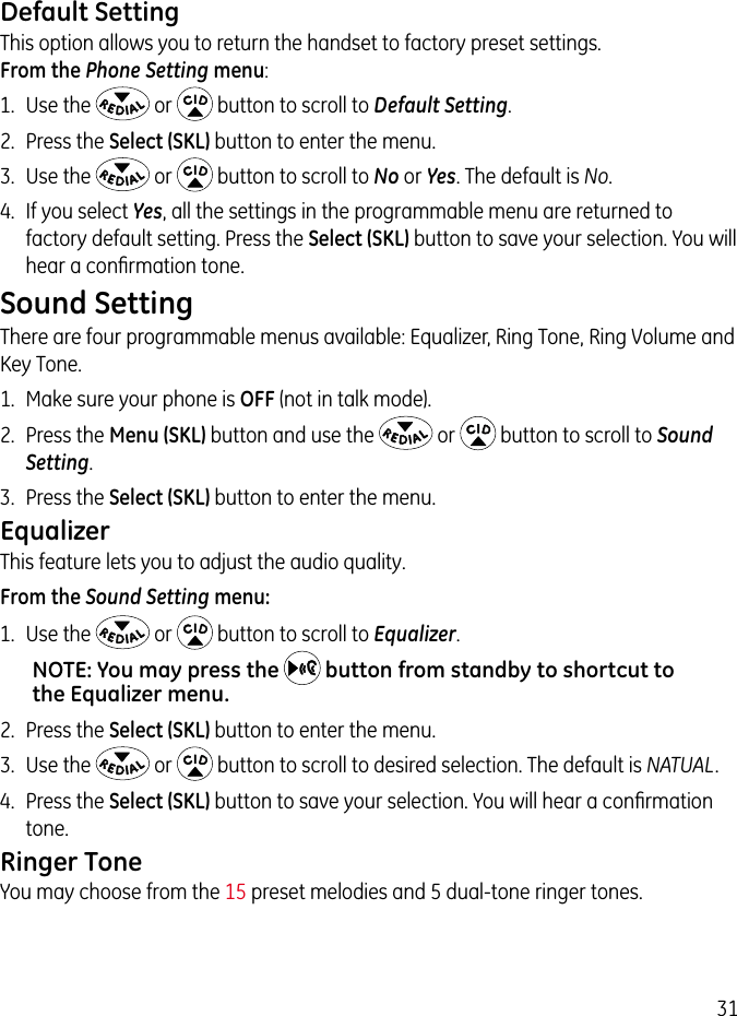 31Default SettingThis option allows you to return the handset to factory preset settings.  From the Phone Setting menu:1.  Use the   or   button to scroll to Default Setting.2.  Press the Select (SKL) button to enter the menu.3.  Use the   or   button to scroll to No or Yes. The default is No. 4.  If you select Yes, all the settings in the programmable menu are returned to factory default setting. Press the Select (SKL) button to save your selection. You will hear a conﬁrmation tone.Sound Setting There are four programmable menus available: Equalizer, Ring Tone, Ring Volume and Key Tone.1.  Make sure your phone is OFF (not in talk mode). 2.  Press the Menu (SKL) button and use the   or   button to scroll to Sound Setting. 3.  Press the Select (SKL) button to enter the menu.EqualizerThis feature lets you to adjust the audio quality.From the Sound Setting menu:1.  Use the   or   button to scroll to Equalizer.NOTE: You may press the   button from standby to shortcut to the Equalizer menu.2.  Press the Select (SKL) button to enter the menu.3.  Use the   or   button to scroll to desired selection. The default is NATUAL.4.  Press the Select (SKL) button to save your selection. You will hear a conﬁrmation tone.Ringer ToneYou may choose from the 15 preset melodies and 5 dual-tone ringer tones. 