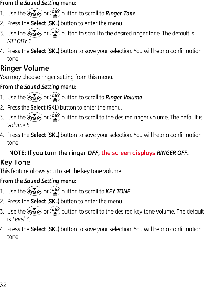 32From the Sound Setting menu:1.  Use the   or   button to scroll to Ringer Tone.2.  Press the Select (SKL) button to enter the menu.3.  Use the   or   button to scroll to the desired ringer tone. The default is MELODY 1. 4.  Press the Select (SKL) button to save your selection. You will hear a conﬁrmation tone.Ringer VolumeYou may choose ringer setting from this menu.From the Sound Setting menu:1.  Use the   or   button to scroll to Ringer Volume.2.  Press the Select (SKL) button to enter the menu. 3.  Use the   or   button to scroll to the desired ringer volume. The default is Volume 5. 4.  Press the Select (SKL) button to save your selection. You will hear a conﬁrmation tone.NOTE: If you turn the ringer OFF, the screen displays RINGER OFF.Key ToneThis feature allows you to set the key tone volume.From the Sound Setting menu:1.  Use the   or   button to scroll to KEY TONE.2.  Press the Select (SKL) button to enter the menu.3.  Use the   or   button to scroll to the desired key tone volume. The default is Level 3. 4.  Press the Select (SKL) button to save your selection. You will hear a conﬁrmation tone.