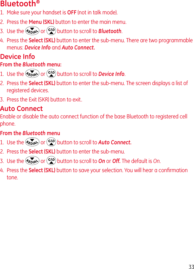 33Bluetooth®1.  Make sure your handset is OFF (not in talk mode).2.  Press the Menu (SKL) button to enter the main menu.3.  Use the  or  button to scroll to Bluetooth.4.  Press the Select (SKL) button to enter the sub-menu. There are two programmable menus: Device Info and Auto Connect.Device InfoFrom the Bluetooth menu:1.  Use the  or  button to scroll to Device Info.2.  Press the Select (SKL) button to enter the sub-menu. The screen displays a list of registered devices.3.  Press the Exit (SKR) button to exit.Auto ConnectEnable or disable the auto connect function of the base Bluetooth to registered cell phone.From the Bluetooth menu1.  Use the  or  button to scroll to Auto Connect.2.  Press the Select (SKL) button to enter the sub-menu.3.  Use the  or  button to scroll to On or Off. The default is On.4.  Press the Select (SKL) button to save your selection. You will hear a conﬁrmation tone.