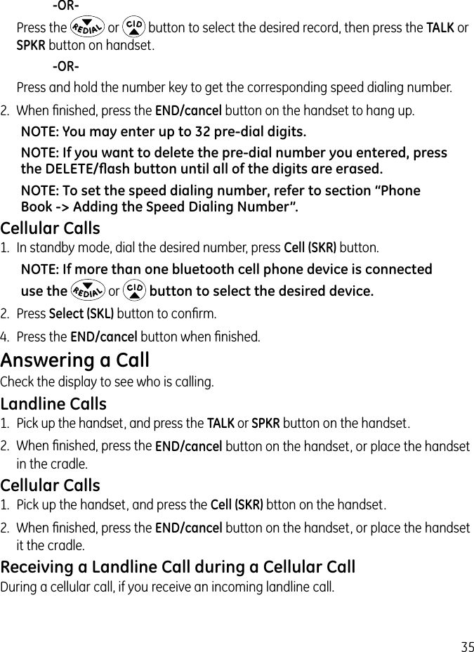 35     -OR-   Press the   or   button to select the desired record, then press the TALK or SPKR button on handset.     -OR-   Press and hold the number key to get the corresponding speed dialing number.2.  When ﬁnished, press the END/cancel button on the handset to hang up.NOTE: You may enter up to 32 pre-dial digits.NOTE: If you want to delete the pre-dial number you entered, press the DELETE/ﬂash button until all of the digits are erased.NOTE: To set the speed dialing number, refer to section “Phone Book -&gt; Adding the Speed Dialing Number”.Cellular Calls1.  In standby mode, dial the desired number, press Cell (SKR) button.NOTE: If more than one bluetooth cell phone device is connected use the  or  button to select the desired device.2.  Press Select (SKL) button to conﬁrm.4.  Press the END/cancel button when ﬁnished.Answering a CallCheck the display to see who is calling.Landline Calls1.  Pick up the handset, and press the TALK or SPKR button on the handset.2.  When ﬁnished, press the END/cancel button on the handset, or place the handset in the cradle. Cellular Calls1.  Pick up the handset, and press the Cell (SKR) btton on the handset.2.  When ﬁnished, press the END/cancel button on the handset, or place the handset it the cradle.Receiving a Landline Call during a Cellular CallDuring a cellular call, if you receive an incoming landline call.