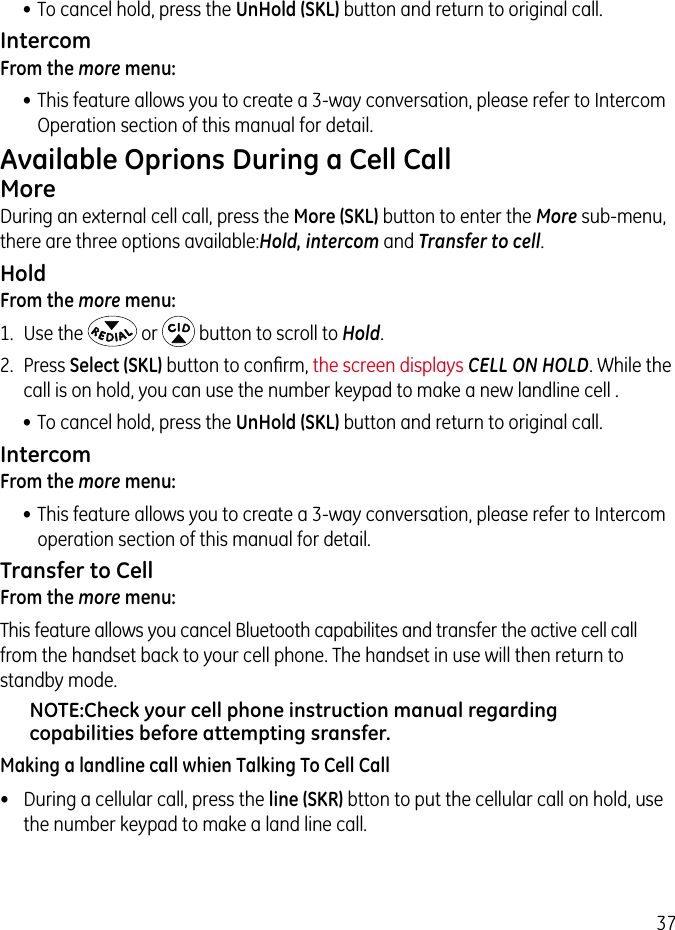 37• To cancel hold, press the UnHold (SKL) button and return to original call.IntercomFrom the more menu:•  This feature allows you to create a 3-way conversation, please refer to Intercom Operation section of this manual for detail.Available Oprions During a Cell CallMoreDuring an external cell call, press the More (SKL) button to enter the More sub-menu, there are three options available:Hold, intercom and Transfer to cell.HoldFrom the more menu:1.  Use the   or   button to scroll to Hold.2.  Press Select (SKL) button to conﬁrm, the screen displays CELL ON HOLD. While the call is on hold, you can use the number keypad to make a new landline cell .• To cancel hold, press the UnHold (SKL) button and return to original call.IntercomFrom the more menu:•  This feature allows you to create a 3-way conversation, please refer to Intercom operation section of this manual for detail.Transfer to CellFrom the more menu:This feature allows you cancel Bluetooth capabilites and transfer the active cell call  from the handset back to your cell phone. The handset in use will then return to standby mode.NOTE:Check your cell phone instruction manual regarding copabilities before attempting sransfer.Making a landline call whien Talking To Cell Call•  During a cellular call, press the line (SKR) btton to put the cellular call on hold, use the number keypad to make a land line call.