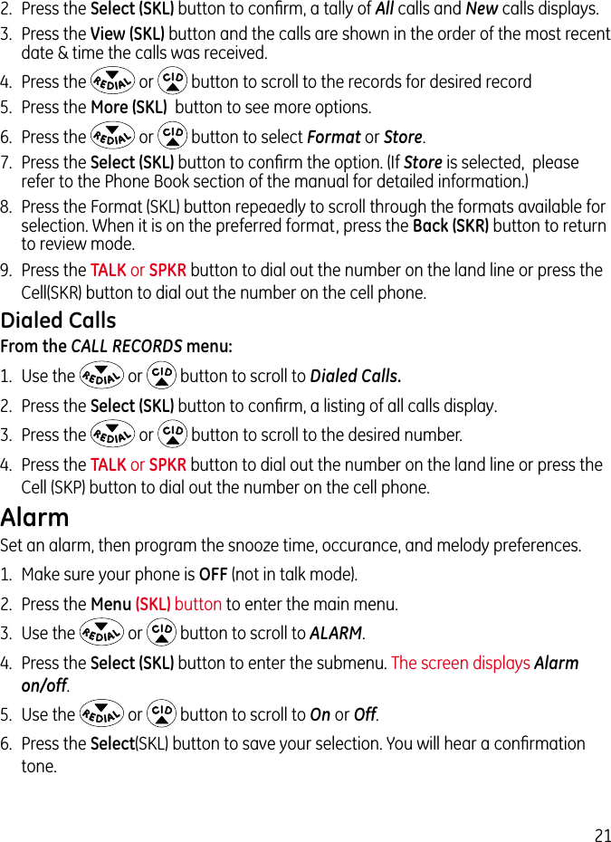 212.  Press the Select (SKL) button to conﬁrm, a tally of All calls and New calls displays.3.  Press the View (SKL) button and the calls are shown in the order of the most recent date &amp; time the calls was received.4.  Press the   or   button to scroll to the records for desired record5.  Press the More (SKL)  button to see more options.6.  Press the   or   button to select Format or Store. 7.  Press the Select (SKL) button to conﬁrm the option. (If Store is selected,  please refer to the Phone Book section of the manual for detailed information.)8.  Press the Format (SKL) button repeaedly to scroll through the formats available for selection. When it is on the preferred format, press the Back (SKR) button to return to review mode.9.  Press the TALK or SPKR button to dial out the number on the land line or press the Cell(SKR) button to dial out the number on the cell phone.Dialed CallsFrom the CALL RECORDS menu:1.  Use the   or   button to scroll to Dialed Calls.2.  Press the Select (SKL) button to conﬁrm, a listing of all calls display.3.  Press the   or   button to scroll to the desired number.4.  Press the TALK or SPKR button to dial out the number on the land line or press the Cell (SKP) button to dial out the number on the cell phone.AlarmSet an alarm, then program the snooze time, occurance, and melody preferences.1.  Make sure your phone is OFF (not in talk mode).2.  Press the Menu (SKL) button to enter the main menu.3.  Use the   or   button to scroll to ALARM.4.  Press the Select (SKL) button to enter the submenu. The screen displays Alarm on/off.5.  Use the   or   button to scroll to On or Off. 6.  Press the Select(SKL) button to save your selection. You will hear a conﬁrmation tone.