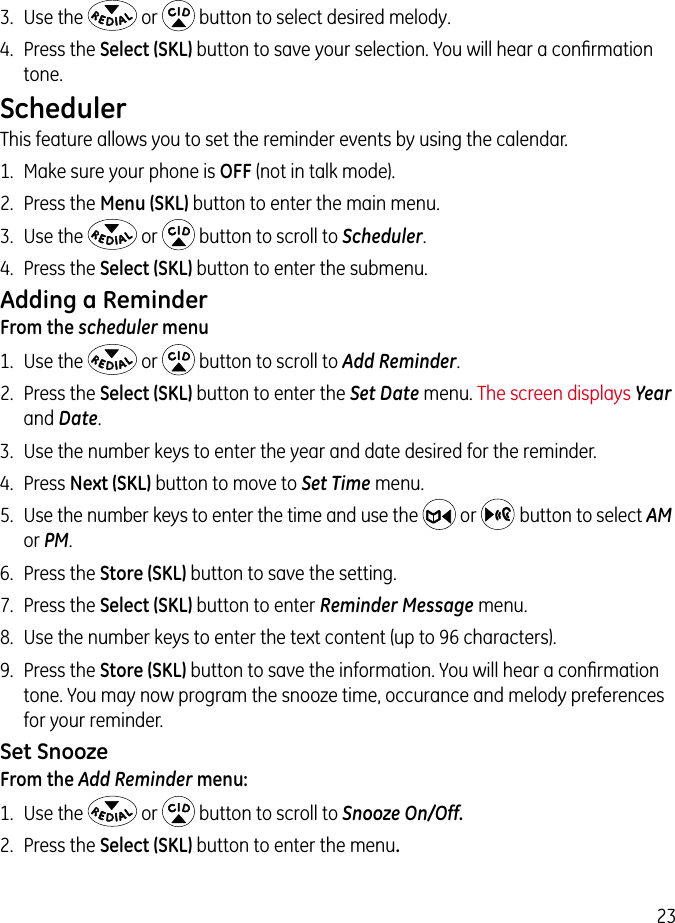 233.  Use the   or   button to select desired melody.4.  Press the Select (SKL) button to save your selection. You will hear a conﬁrmation tone.SchedulerThis feature allows you to set the reminder events by using the calendar.1.  Make sure your phone is OFF (not in talk mode).2.  Press the Menu (SKL) button to enter the main menu.3.  Use the   or   button to scroll to Scheduler.4.  Press the Select (SKL) button to enter the submenu.Adding a ReminderFrom the scheduler menu1.  Use the   or   button to scroll to Add Reminder.2.  Press the Select (SKL) button to enter the Set Date menu. The screen displays Year and Date.3.  Use the number keys to enter the year and date desired for the reminder.4.  Press Next (SKL) button to move to Set Time menu.5.  Use the number keys to enter the time and use the   or    button to select AM or PM.6.  Press the Store (SKL) button to save the setting.7.  Press the Select (SKL) button to enter Reminder Message menu.8.  Use the number keys to enter the text content (up to 96 characters).9.  Press the Store (SKL) button to save the information. You will hear a conﬁrmation tone. You may now program the snooze time, occurance and melody preferences for your reminder.Set SnoozeFrom the Add Reminder menu:1.  Use the   or   button to scroll to Snooze On/Off.2.  Press the Select (SKL) button to enter the menu. 