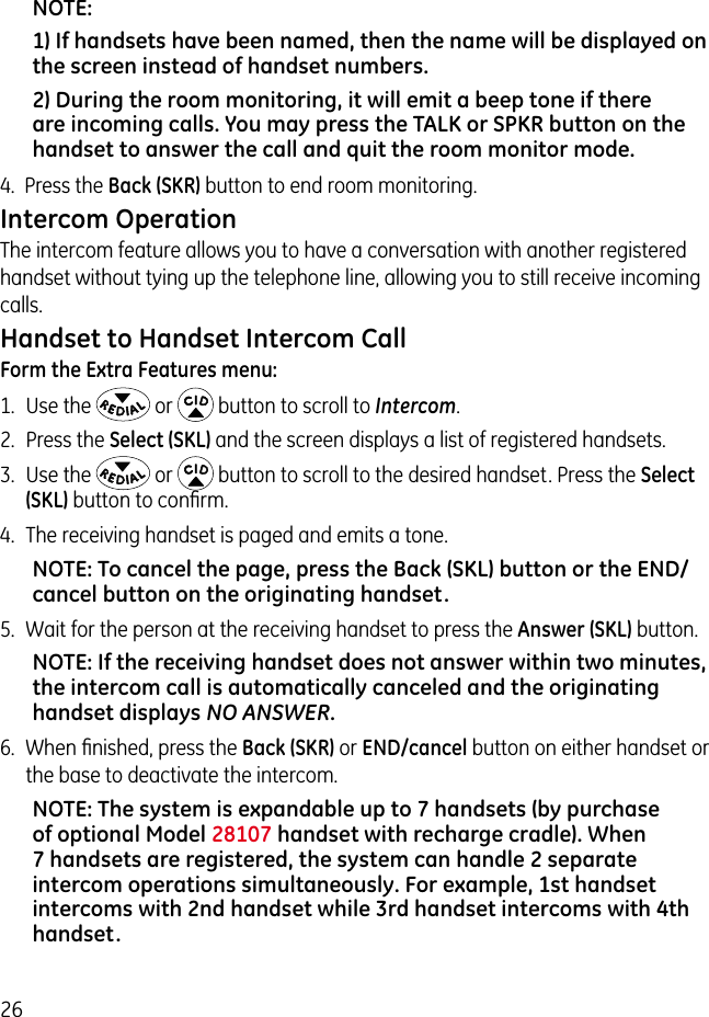 26NOTE: 1) If handsets have been named, then the name will be displayed on the screen instead of handset numbers. 2) During the room monitoring, it will emit a beep tone if there are incoming calls. You may press the TALK or SPKR button on the handset to answer the call and quit the room monitor mode.4.  Press the Back (SKR) button to end room monitoring.Intercom OperationThe intercom feature allows you to have a conversation with another registered handset without tying up the telephone line, allowing you to still receive incoming calls.Handset to Handset Intercom CallForm the Extra Features menu:1.  Use the   or   button to scroll to Intercom.2.  Press the Select (SKL) and the screen displays a list of registered handsets. 3.  Use the   or   button to scroll to the desired handset. Press the Select (SKL) button to conﬁrm.4.  The receiving handset is paged and emits a tone.NOTE: To cancel the page, press the Back (SKL) button or the END/cancel button on the originating handset.5.  Wait for the person at the receiving handset to press the Answer (SKL) button.NOTE: If the receiving handset does not answer within two minutes, the intercom call is automatically canceled and the originating handset displays NO ANSWER.6.  When ﬁnished, press the Back (SKR) or END/cancel button on either handset or the base to deactivate the intercom.NOTE: The system is expandable up to 7 handsets (by purchase of optional Model 28107 handset with recharge cradle). When 7 handsets are registered, the system can handle 2 separate intercom operations simultaneously. For example, 1st handset intercoms with 2nd handset while 3rd handset intercoms with 4th handset.