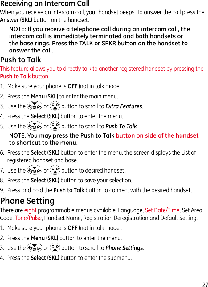 27Receiving an Intercom CallWhen you receive an intercom call, your handset beeps. To answer the call press the Answer (SKL) button on the handset.NOTE: If you receive a telephone call during an intercom call, the intercom call is immediately terminated and both handsets or the base rings. Press the TALK or SPKR button on the handset to answer the call.Push to TalkThis feature allows you to directly talk to another registered handset by pressing the Push to Talk button.1.  Make sure your phone is OFF (not in talk mode).2.  Press the Menu (SKL) to enter the main menu.3.  Use the   or   button to scroll to Extra Features.4.  Press the Select (SKL) button to enter the menu.5.  Use the   or   button to scroll to Push To Talk.NOTE: You may press the Push to Talk button on side of the handset to shortcut to the menu.6.  Press the Select (SKL) button to enter the menu. the screen displays the List of registered handset and base.7.  Use the   or   button to desired handset.8.  Press the Select (SKL) button to save your selection.9.  Press and hold the Push to Talk button to connect with the desired handset.Phone SettingThere are eight programmable menus available: Language, Set Date/Time, Set Area Code, Tone/Pulse, Handset Name, Registration,Deregistration and Default Setting.1.  Make sure your phone is OFF (not in talk mode). 2.  Press the Menu (SKL) button to enter the menu. 3.  Use the   or   button to scroll to Phone Settings. 4.  Press the Select (SKL) button to enter the submenu.