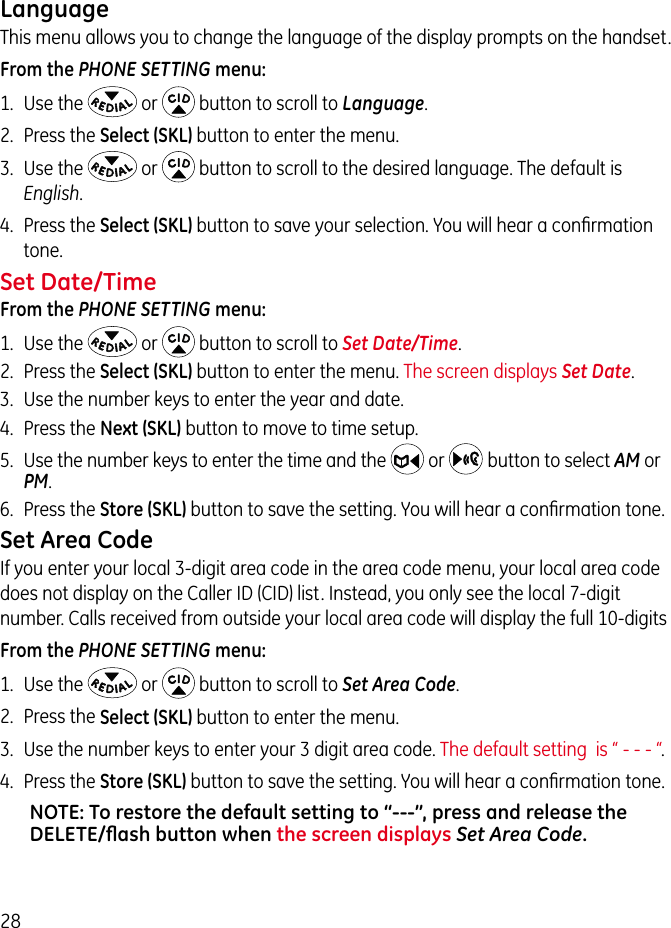 28LanguageThis menu allows you to change the language of the display prompts on the handset. From the PHONE SETTING menu:1.  Use the   or   button to scroll to Language.2.  Press the Select (SKL) button to enter the menu.3.  Use the   or   button to scroll to the desired language. The default is English. 4.  Press the Select (SKL) button to save your selection. You will hear a conﬁrmation tone.Set Date/TimeFrom the PHONE SETTING menu:1.  Use the   or   button to scroll to Set Date/Time.2.  Press the Select (SKL) button to enter the menu. The screen displays Set Date.3.  Use the number keys to enter the year and date.4.  Press the Next (SKL) button to move to time setup.5.  Use the number keys to enter the time and the  or    button to select AM or PM.6.  Press the Store (SKL) button to save the setting. You will hear a conﬁrmation tone.Set Area CodeIf you enter your local 3-digit area code in the area code menu, your local area code does not display on the Caller ID (CID) list. Instead, you only see the local 7-digit number. Calls received from outside your local area code will display the full 10-digitsFrom the PHONE SETTING menu:1.  Use the   or   button to scroll to Set Area Code.2.  Press the Select (SKL) button to enter the menu.3.  Use the number keys to enter your 3 digit area code. The default setting  is “ - - - “. 4.  Press the Store (SKL) button to save the setting. You will hear a conﬁrmation tone.NOTE: To restore the default setting to “---”, press and release the DELETE/ﬂash button when the screen displays Set Area Code.