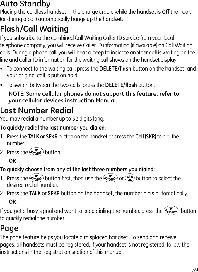 39Auto StandbyPlacing the cordless handset in the charge cradle while the handset is Off the hook (or during a call) automatically hangs up the handset. Flash/Call WaitingIf you subscribe to the combined Call Waiting Caller ID service from your local telephone company, you will receive Caller ID information (if available) on Call Waiting calls. During a phone call, you will hear a beep to indicate another call is waiting on the line and Caller ID information for the waiting call shows on the handset display.•  To connect to the waiting call, press the DELETE/ﬂash button on the handset, and your original call is put on hold.•  To switch between the two calls, press the DELETE/ﬂash button.NOTE: Some cellular phones do not support this feature, refer to your cellular devices instruction Manual.Last Number RedialYou may redial a number up to 32 digits long. To quickly redial the last number you dialed:1.  Press the TALK or SPKR button on the handset or press the Cell (SKR) to dial the number.2.  Press the   button.   -OR-To quickly choose from any of the last three numbers you dialed:1.  Press the   button ﬁrst, then use the   or   button to select the desired redial number.2.  Press the TALK or SPKR button on the handset, the number dials automatically.   -OR-If you get a busy signal and want to keep dialing the number, press the    button to quickly redial the number.PageThe page feature helps you locate a misplaced handset. To send and receive pages, all handsets must be registered. If your handset is not registered, follow the instructions in the Registration section of this manual.