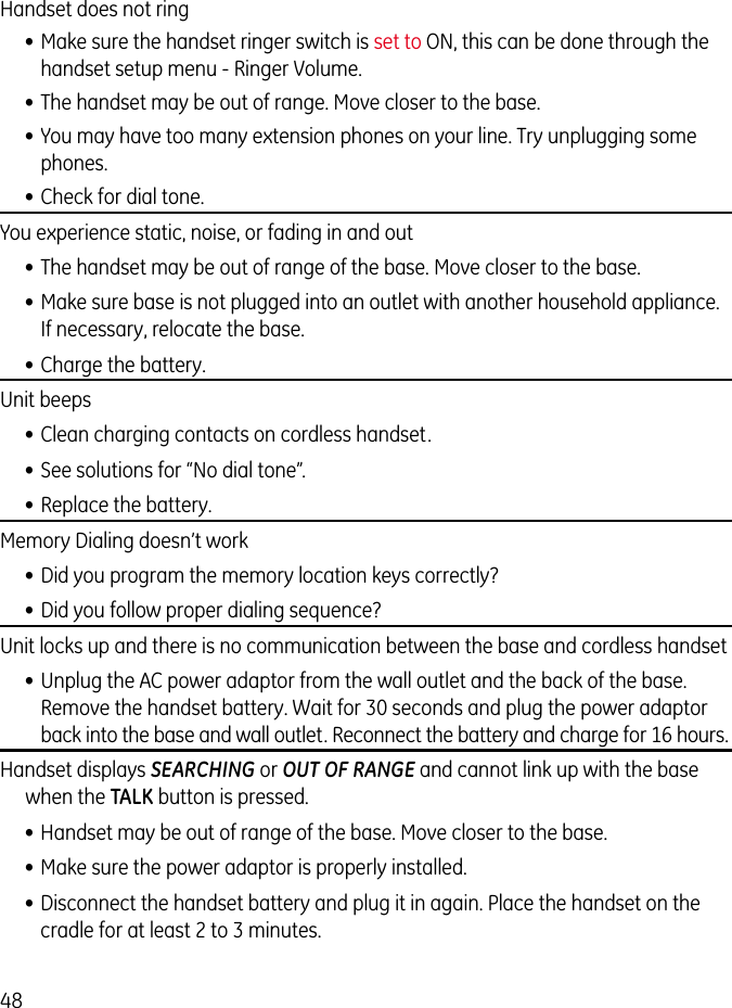 48Handset does not ring  • Make sure the handset ringer switch is set to ON, this can be done through the handset setup menu - Ringer Volume.• The handset may be out of range. Move closer to the base.• You may have too many extension phones on your line. Try unplugging some phones.• Check for dial tone. You experience static, noise, or fading in and out• The handset may be out of range of the base. Move closer to the base.• Make sure base is not plugged into an outlet with another household appliance. If necessary, relocate the base.• Charge the battery.Unit beeps• Clean charging contacts on cordless handset.• See solutions for “No dial tone”.• Replace the battery.Memory Dialing doesn’t work• Did you program the memory location keys correctly?• Did you follow proper dialing sequence? Unit locks up and there is no communication between the base and cordless handset• Unplug the AC power adaptor from the wall outlet and the back of the base. Remove the handset battery. Wait for 30 seconds and plug the power adaptor back into the base and wall outlet. Reconnect the battery and charge for 16 hours.Handset displays SEARCHING or OUT OF RANGE and cannot link up with the base when the TALK button is pressed.• Handset may be out of range of the base. Move closer to the base.• Make sure the power adaptor is properly installed.• Disconnect the handset battery and plug it in again. Place the handset on the cradle for at least 2 to 3 minutes.