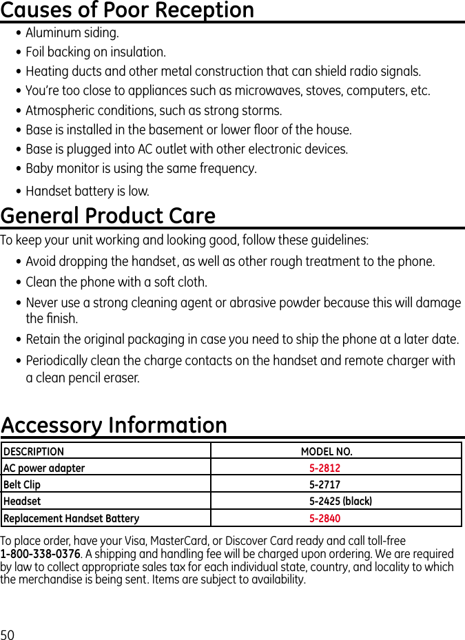 50Causes of Poor Reception• Aluminum siding.• Foil backing on insulation.• Heating ducts and other metal construction that can shield radio signals.• You’re too close to appliances such as microwaves, stoves, computers, etc.• Atmospheric conditions, such as strong storms.• Base is installed in the basement or lower ﬂoor of the house.• Base is plugged into AC outlet with other electronic devices.• Baby monitor is using the same frequency.• Handset battery is low.General Product CareTo keep your unit working and looking good, follow these guidelines:• Avoid dropping the handset, as well as other rough treatment to the phone.• Clean the phone with a soft cloth. • Never use a strong cleaning agent or abrasive powder because this will damage the ﬁnish.• Retain the original packaging in case you need to ship the phone at a later date.• Periodically clean the charge contacts on the handset and remote charger with a clean pencil eraser.Accessory InformationTo place order, have your Visa, MasterCard, or Discover Card ready and call toll-free    1-800-338-0376. A shipping and handling fee will be charged upon ordering. We are required by law to collect appropriate sales tax for each individual state, country, and locality to which the merchandise is being sent. Items are subject to availability.DESCRIPTION  MODEL NO.AC power adapter  5-2812Belt Clip  5-2717Headset  5-2425 (black)Replacement Handset Battery  5-2840