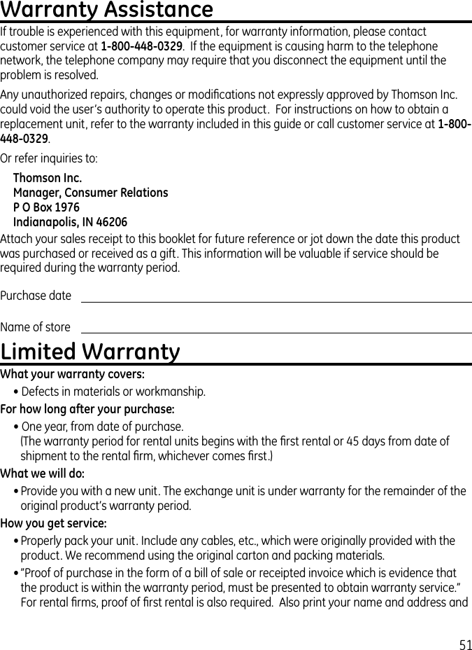 51Warranty AssistanceIf trouble is experienced with this equipment, for warranty information, please contact customer service at 1-800-448-0329.  If the equipment is causing harm to the telephone network, the telephone company may require that you disconnect the equipment until the problem is resolved.Any unauthorized repairs, changes or modiﬁcations not expressly approved by Thomson Inc. could void the user’s authority to operate this product.  For instructions on how to obtain a replacement unit, refer to the warranty included in this guide or call customer service at 1-800-448-0329.Or refer inquiries to:Thomson Inc. Manager, Consumer Relations P O Box 1976 Indianapolis, IN 46206Attach your sales receipt to this booklet for future reference or jot down the date this product was purchased or received as a gift. This information will be valuable if service should be required during the warranty period.Purchase date Name of store Limited WarrantyWhat your warranty covers:• Defects in materials or workmanship.For how long after your purchase:• One year, from date of purchase. (The warranty period for rental units begins with the ﬁrst rental or 45 days from date of shipment to the rental ﬁrm, whichever comes ﬁrst.)What we will do:• Provide you with a new unit. The exchange unit is under warranty for the remainder of the original product’s warranty period.How you get service:• Properly pack your unit. Include any cables, etc., which were originally provided with the product. We recommend using the original carton and packing materials.• ”Proof of purchase in the form of a bill of sale or receipted invoice which is evidence that the product is within the warranty period, must be presented to obtain warranty service.” For rental ﬁrms, proof of ﬁrst rental is also required.  Also print your name and address and 