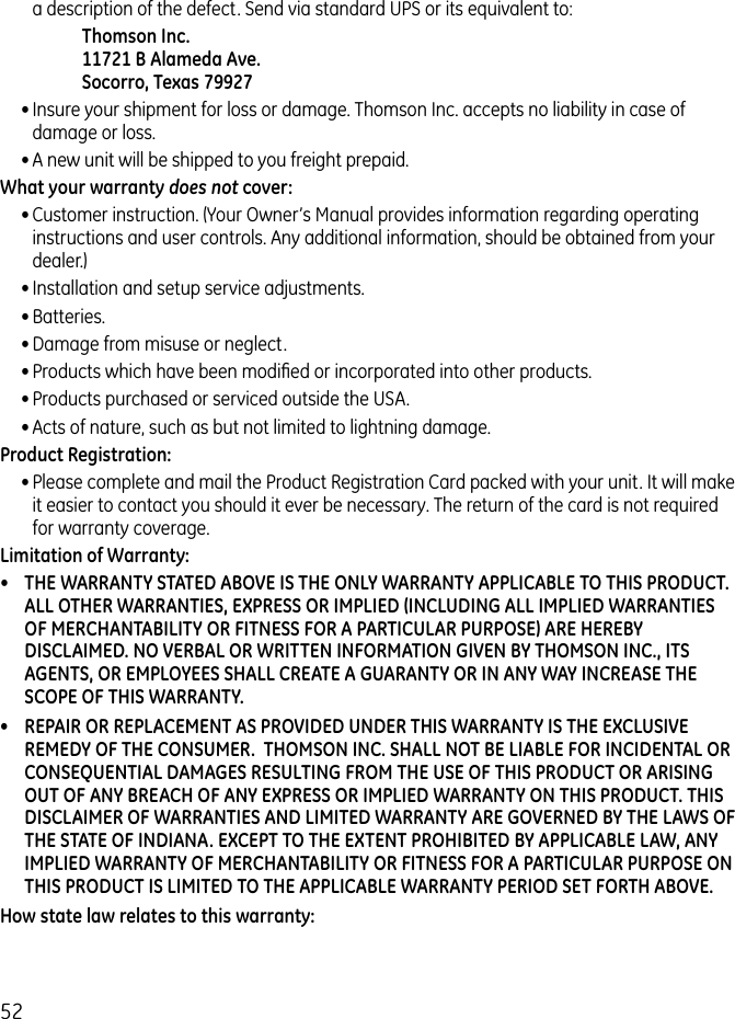 52a description of the defect. Send via standard UPS or its equivalent to:    Thomson Inc.   11721 B Alameda Ave.   Socorro, Texas 79927• Insure your shipment for loss or damage. Thomson Inc. accepts no liability in case of damage or loss.• A new unit will be shipped to you freight prepaid.What your warranty does not cover:• Customer instruction. (Your Owner’s Manual provides information regarding operating instructions and user controls. Any additional information, should be obtained from your dealer.)• Installation and setup service adjustments.• Batteries.• Damage from misuse or neglect.• Products which have been modiﬁed or incorporated into other products.• Products purchased or serviced outside the USA.• Acts of nature, such as but not limited to lightning damage.Product Registration: • Please complete and mail the Product Registration Card packed with your unit. It will make it easier to contact you should it ever be necessary. The return of the card is not required for warranty coverage.Limitation of Warranty:•  THE WARRANTY STATED ABOVE IS THE ONLY WARRANTY APPLICABLE TO THIS PRODUCT. ALL OTHER WARRANTIES, EXPRESS OR IMPLIED (INCLUDING ALL IMPLIED WARRANTIES OF MERCHANTABILITY OR FITNESS FOR A PARTICULAR PURPOSE) ARE HEREBY DISCLAIMED. NO VERBAL OR WRITTEN INFORMATION GIVEN BY THOMSON INC., ITS AGENTS, OR EMPLOYEES SHALL CREATE A GUARANTY OR IN ANY WAY INCREASE THE SCOPE OF THIS WARRANTY.•  REPAIR OR REPLACEMENT AS PROVIDED UNDER THIS WARRANTY IS THE EXCLUSIVE REMEDY OF THE CONSUMER.  THOMSON INC. SHALL NOT BE LIABLE FOR INCIDENTAL OR CONSEQUENTIAL DAMAGES RESULTING FROM THE USE OF THIS PRODUCT OR ARISING OUT OF ANY BREACH OF ANY EXPRESS OR IMPLIED WARRANTY ON THIS PRODUCT. THIS DISCLAIMER OF WARRANTIES AND LIMITED WARRANTY ARE GOVERNED BY THE LAWS OF THE STATE OF INDIANA. EXCEPT TO THE EXTENT PROHIBITED BY APPLICABLE LAW, ANY IMPLIED WARRANTY OF MERCHANTABILITY OR FITNESS FOR A PARTICULAR PURPOSE ON THIS PRODUCT IS LIMITED TO THE APPLICABLE WARRANTY PERIOD SET FORTH ABOVE.How state law relates to this warranty: