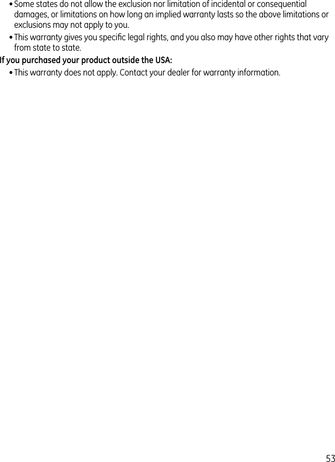 53• Some states do not allow the exclusion nor limitation of incidental or consequential damages, or limitations on how long an implied warranty lasts so the above limitations or exclusions may not apply to you.• This warranty gives you speciﬁc legal rights, and you also may have other rights that vary from state to state.If you purchased your product outside the USA:• This warranty does not apply. Contact your dealer for warranty information.