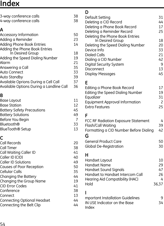 54Index3-way conference calls  384-way conference calls  38AAccessory Information  50Adding a Reminder  23Adding Phone Book Entries  14Adding the Phone Book Entries  In Desired Group  18Adding the Speed Dialing Number  19Alarm   21Answering a Call  35Auto Connect  33Auto Standby  39Available Oprions During a Cell Call  37Available Options During a Landline Call   36BBase Layout  11Base Station  12Battery Safety Precautions  45Battery Solutions  49Before You Begin  7Bluetooth®  33BlueTooth® Setup  13CCall Records  20Call Timer  38Call Waiting Caller ID  41Caller ID (CID)  40Caller ID Solutions  49Causes of Poor Reception  50Cellular Calls  35Changing the Battery  44Changing the Group Name  19CID Error Codes  41Conference   38Connect  13Connecting Optional Headset  44Connecting the Belt Clip  44DDefault Setting  31Deleting a CID Record  44Deleting a Phone Book Record  17Deleting a Reminder Record  25Deleting the Phone Book Entries  In Desired Group  18Deleting the Speed Dialing Number  20Device Info  33Dialed Calls  21Dialing a CID Number  42Digital Security System  9Disconnect  13Display Messages  45EEditing a Phone Book Record  17Editing the Speed Dialing Number  19Equalizer  31Equipment Approval Information  2Extra Features  25FFCC RF Radiation Exposure Statement  4Flash/Call Waiting  39Formatting a CID Number Before Dialing  42GGeneral Product Care  50Global De-Registration  30HHandset Layout  10Handset Name  29Handset Sound Signals  47Handset to Handset Intercom Call  26Hearing Aid Compatibility (HAC)  4Hold    36,37Important Installation Guidelines  9IN USE Indicator on the Base  34Index 