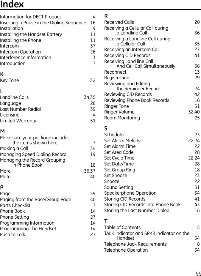 55Information for DECT Product  4Inserting a Pause in the Dialing Sequence  16Installation  9Installing the Handset Battery  11Installing the Phone  11Intercom  37Intercom Operation  26Interference Information  3Introduction  7KKey Tone  32LLandline Calls  34,35Language  28Last Number Redial  39Licensing  4Limited Warranty  51MMake sure your package includes  the items shown here.  7Making a Call  34Managing Speed Dialing Record  19Managing the Record Grouping  in Phone Book  18More   36,37Mute    40PPage    39Paging from the Base/Group Page  40Parts Checklist   7Phone Book  14Phone Setting  27Programming Information  14Programming The Handset  14Push to Talk  27RReceived Calls  20Receiving a Cellular Call during  a Landline Call  36Receiving a Landline Call during  a Cellular Call  35Receiving an Intercom Call  27Receiving CID Records  41Receiving Land line Call  And Cell Call Simultaneously  36Reconnect  13Registration   29Reviewing and Editing  the Reminder Record  24Reviewing CID Records  42Reviewing Phone Book Records  16Ringer Tone  31Ringer Volume  32,40Room Monitoring  25SScheduler  23Set Alarm Melody  22,24Set Alarm Time  22Set Area Code  28Set Cycle Time  22,24Set Date/Time  28Set Group Ring  18Set Snooze  23Snooze  22Sound Setting   31Speakerphone Operation  34Storing CID Records   41Storing CID Records into Phone Book  43Storing the Last Number Dialed  16TTable of Contents  5TALK Indicator and SPKR Indicator on the Handset  34Telephone Jack Requirements  8Telephone Operation  34Index