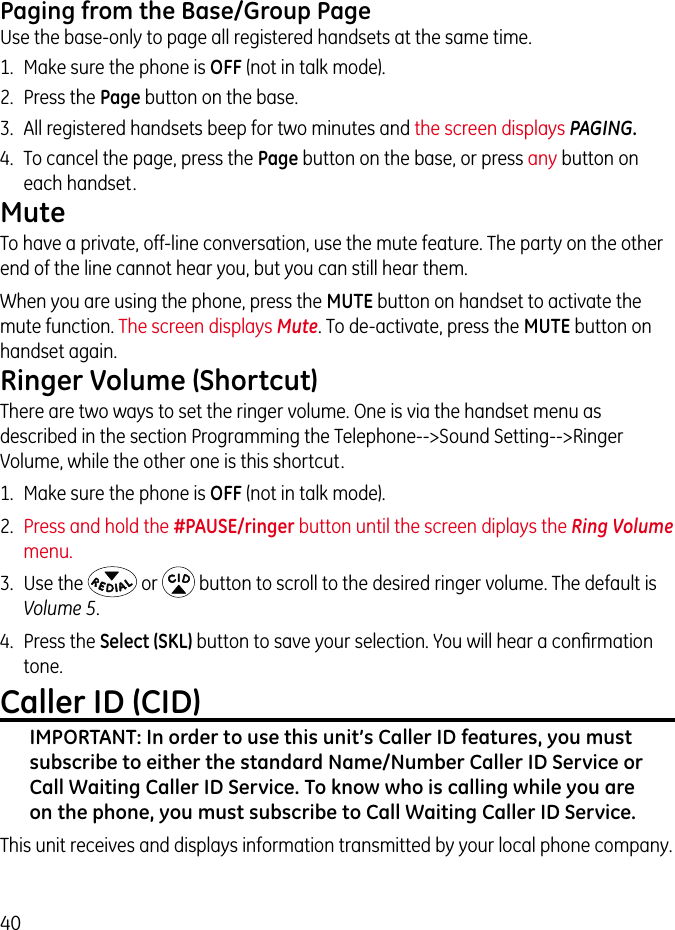 40Paging from the Base/Group PageUse the base-only to page all registered handsets at the same time.1.  Make sure the phone is OFF (not in talk mode).2.  Press the Page button on the base. 3.  All registered handsets beep for two minutes and the screen displays PAGING. 4.  To cancel the page, press the Page button on the base, or press any button on each handset.MuteTo have a private, off-line conversation, use the mute feature. The party on the other end of the line cannot hear you, but you can still hear them.When you are using the phone, press the MUTE button on handset to activate the mute function. The screen displays Mute. To de-activate, press the MUTE button on handset again.Ringer Volume (Shortcut)There are two ways to set the ringer volume. One is via the handset menu as described in the section Programming the Telephone--&gt;Sound Setting--&gt;Ringer Volume, while the other one is this shortcut.1.  Make sure the phone is OFF (not in talk mode).2.  Press and hold the #PAUSE/ringer button until the screen diplays the Ring Volume menu.3.  Use the   or   button to scroll to the desired ringer volume. The default is Volume 5. 4.  Press the Select (SKL) button to save your selection. You will hear a conﬁrmation tone.  Caller ID (CID)IMPORTANT: In order to use this unit’s Caller ID features, you must subscribe to either the standard Name/Number Caller ID Service or Call Waiting Caller ID Service. To know who is calling while you are on the phone, you must subscribe to Call Waiting Caller ID Service.This unit receives and displays information transmitted by your local phone company. 