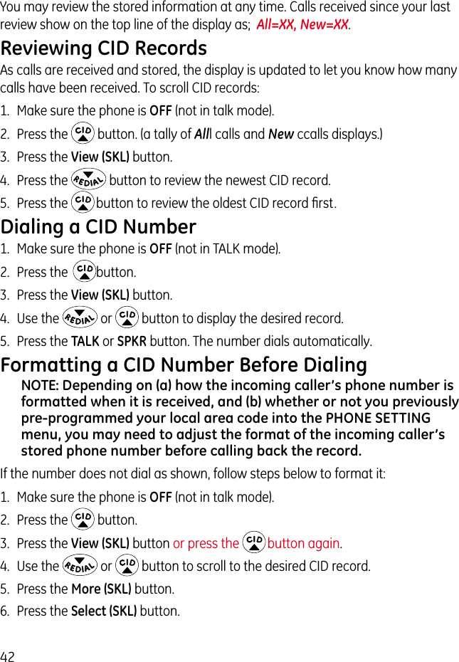 42You may review the stored information at any time. Calls received since your last review show on the top line of the display as;  All=XX, New=XX.Reviewing CID RecordsAs calls are received and stored, the display is updated to let you know how many calls have been received. To scroll CID records:1.  Make sure the phone is OFF (not in talk mode).2.  Press the   button. (a tally of Alll calls and New ccalls displays.)3.  Press the View (SKL) button.4.  Press the   button to review the newest CID record.5.  Press the   button to review the oldest CID record ﬁrst.Dialing a CID Number1.  Make sure the phone is OFF (not in TALK mode). 2.  Press the   button.3.  Press the View (SKL) button.4.  Use the   or   button to display the desired record. 5.  Press the TALK or SPKR button. The number dials automatically.Formatting a CID Number Before DialingNOTE: Depending on (a) how the incoming caller’s phone number is formatted when it is received, and (b) whether or not you previously pre-programmed your local area code into the PHONE SETTING menu, you may need to adjust the format of the incoming caller’s stored phone number before calling back the record.If the number does not dial as shown, follow steps below to format it:1.  Make sure the phone is OFF (not in talk mode).2.  Press the   button.3.  Press the View (SKL) button or press the  button again.4.  Use the   or   button to scroll to the desired CID record.5.  Press the More (SKL) button.6.  Press the Select (SKL) button.