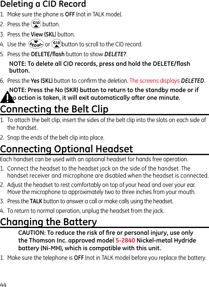 44Deleting a CID Record1.  Make sure the phone is OFF (not in TALK mode).2.  Press the   button.3.  Press the View (SKL) button.4.  Use the    or  button to scroll to the CID record.5.  Press the DELETE/ﬂash button to show DELETE?. NOTE: To delete all CID records, press and hold the DELETE/ﬂash button.6.  Press the Yes (SKL) button to conﬁrm the deletion. The screens displays DELETED.NOTE: Press the No (SKR) button to return to the standby mode or if no action is taken, it will exit automatically after one minute.Connecting the Belt Clip1.  To attach the belt clip, insert the sides of the belt clip into the slots on each side of the handset. 2.  Snap the ends of the belt clip into place.Connecting Optional HeadsetEach handset can be used with an optional headset for hands free operation.1.  Connect the headset to the headset jack on the side of the handset. The handset receiver and microphone are disabled when the headset is connected.2.  Adjust the headset to rest comfortably on top of your head and over your ear. Move the microphone to approximately two to three inches from your mouth.3.  Press the TALK button to answer a call or make calls using the headset.4.  To return to normal operation, unplug the headset from the jack.Changing the BatteryCAUTION: To reduce the risk of ﬁre or personal injury, use only the Thomson Inc. approved model 5-2840 Nickel-metal Hydride battery (Ni-MH), which is compatible with this unit.1.  Make sure the telephone is OFF (not in TALK mode) before you replace the battery.