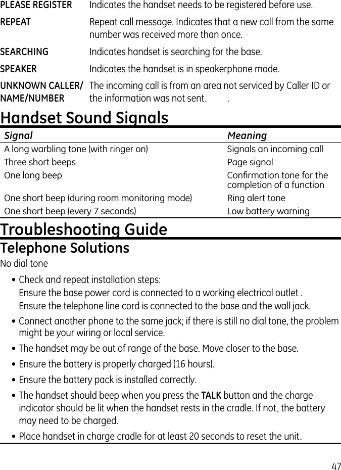 47PLEASE REGISTER  Indicates the handset needs to be registered before use.REPEAT  Repeat call message. Indicates that a new call from the same number was received more than once.SEARCHING  Indicates handset is searching for the base.SPEAKER  Indicates the handset is in speakerphone mode.UNKNOWN CALLER/  The incoming call is from an area not serviced by Caller ID or NAME/NUMBER  the information was not sent.  . Handset Sound SignalsSignal    MeaningA long warbling tone (with ringer on)    Signals an incoming callThree short beeps    Page signalOne long beep    Conﬁrmation tone for the     completion of a functionOne short beep (during room monitoring mode)    Ring alert toneOne short beep (every 7 seconds)    Low battery warningTroubleshooting GuideTelephone SolutionsNo dial tone• Check and repeat installation steps:  Ensure the base power cord is connected to a working electrical outlet .  Ensure the telephone line cord is connected to the base and the wall jack.• Connect another phone to the same jack; if there is still no dial tone, the problem might be your wiring or local service.• The handset may be out of range of the base. Move closer to the base.• Ensure the battery is properly charged (16 hours).• Ensure the battery pack is installed correctly. • The handset should beep when you press the TALK button and the charge indicator should be lit when the handset rests in the cradle. If not, the battery may need to be charged.• Place handset in charge cradle for at least 20 seconds to reset the unit.