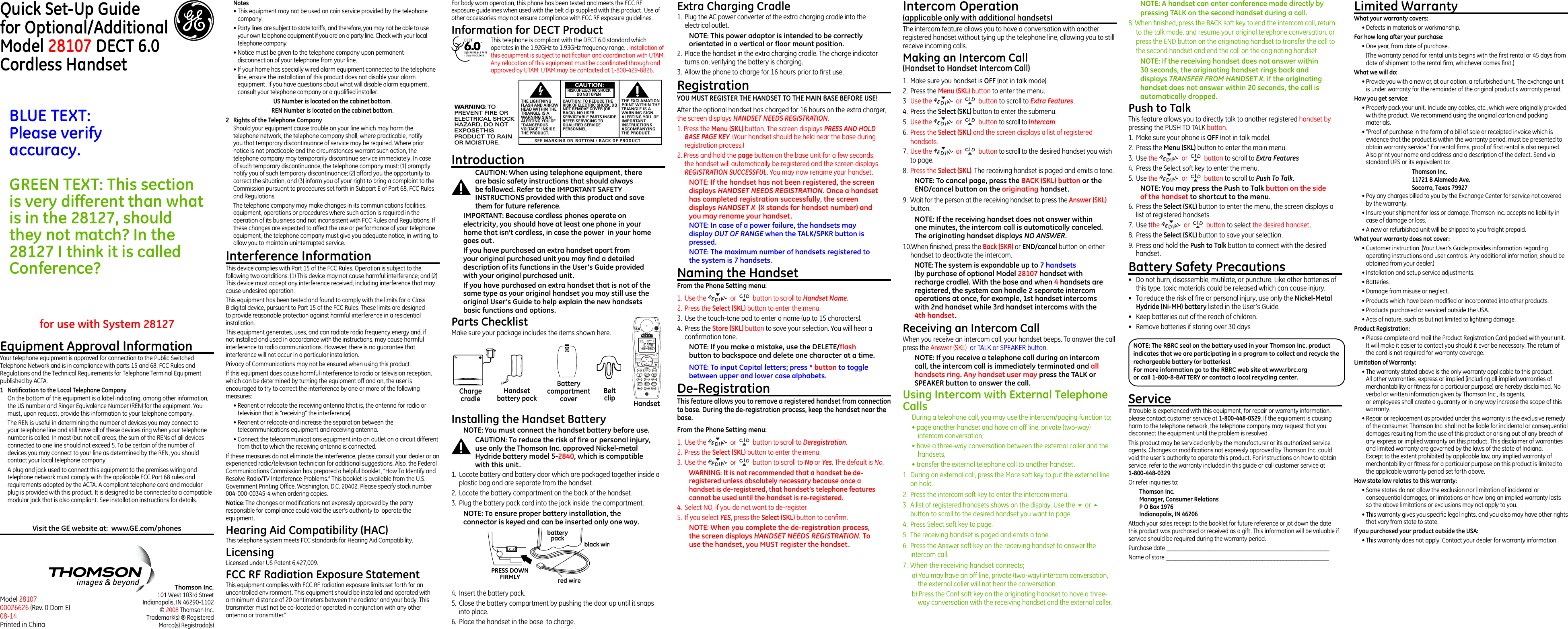 HandsetBeltclipHandset battery packBattery compartment coverCharge cradleQuick Set-Up Guidefor Optional/Additional  Model 28107 DECT 6.0 Cordless HandsetThomson Inc.101 West 103rd StreetIndianapolis, IN 46290-1102© 2008 Thomson Inc. Trademark(s) ® RegisteredMarca(s) Registrada(s)Model 28107 00026626 (Rev. 0 Dom E) 08-14 Printed in ChinaEquipment Approval InformationYour telephone equipment is approved for connection to the Public Switched Telephone Network and is in compliance with parts 15 and 68, FCC Rules and Regulations and the Technical Requirements for Telephone Terminal Equipment published by ACTA.1  Notication to the Local Telephone CompanyOn the bottom of this equipment is a label indicating, among other information, the US number and Ringer Equivalence Number (REN) for the equipment. You must, upon request, provide this information to your telephone company.The REN is useful in determining the number of devices you may connect to your telephone line and still have all of these devices ring when your telephone number is called. In most (but not all) areas, the sum of the RENs of all devices connected to one line should not exceed 5. To be certain of the number of devices you may connect to your line as determined by the REN, you should contact your local telephone company.A plug and jack used to connect this equipment to the premises wiring and telephone network must comply with the applicable FCC Part 68 rules and requirements adopted by the ACTA. A compliant telephone cord and modular plug is provided with this product. It is designed to be connected to a compatible modular jack that is also compliant. See installation instructions for details.for use with System 28127IntroductionCAUTION: When using telephone equipment, there are basic safety instructions that should always be followed. Refer to the IMPORTANT SAFETY INSTRUCTIONS provided with this product and save them for future reference.IMPORTANT: Because cordless phones operate on electricity, you should have at least one phone in your home that isn’t cordless, in case the power  in your home goes out.If you have purchased an extra handset apart from your original purchased unit you may find a detailed description of its functions in the User’s Guide provided with your original purchased unit. If you have purchased an extra handset that is not of the same type as your original handset you may still use the original User’s Guide to help explain the new handsets basic functions and options.  Parts Checklist Make sure your package includes the items shown here.Extra Charging Cradle1.  Plug the AC power converter of the extra charging cradle into the electrical outlet.NOTE: This power adaptor is intended to be correctly orientated in a vertical or floor mount position.2.  Place the handset in the extra charging cradle. The charge indicator turns on, verifying the battery is charging. 3.  Allow the phone to charge for 16 hours prior to rst use.RegistrationYOU MUST REGISTER THE HANDSET TO THE MAIN BASE BEFORE USE!After the optional handset has charged for 16 hours on the extra charger, the screen displays HANDSET NEEDS REGISTRATION.1. Press the Menu (SKL) button. The screen displays PRESS AND HOLD BASE PAGE KEY. (Your handset should be held near the base during registration process.)2. Press and hold the page button on the base unit for a few seconds, the handset will automatically be registered and the screen displays REGISTRATION SUCCESSFUL. You may now rename your handset. NOTE: If the handset has not been registered, the screen displays HANDSET NEEDS REGISTRATION. Once a handset has completed registration successfully, the screen displays HANDSET X  (X stands for handset number) and you may rename your handset.NOTE: In case of a power failure, the handsets may display OUT OF RANGE when the TALK/SPKR button is pressed.NOTE: The maximum number of handsets registered to the system is 7 handsets. Naming the HandsetFrom the Phone Setting menu:1.  Use the    or   button to scroll to Handset Name.2.  Press the Select (SKL) button to enter the menu.3.  Use the touch-tone pad to enter a name (up to 15 characters).4.  Press the Store (SKL) button to save your selection. You will hear a conrmation tone.NOTE: If you make a mistake, use the DELETE/flash button to backspace and delete one character at a time.NOTE: To input Capital letters; press * button to toggle between upper and lower case alphabets.De-RegistrationThis feature allows you to remove a registered handset from connection to base. During the de-registration process, keep the handset near the base.From the Phone Setting menu:1.  Use the    or   button to scroll to Deregistration.2.  Press the Select (SKL) button to enter the menu.3.  Use the    or   button to scroll to No or Yes. The default is No.WARNING: It is not recommended that a handset be de-registered unless absolutely necessary because once a handset is de-registered, that handset’s telephone features cannot be used until the handset is re-registered.4.  Select NO, if you do not want to de-register.5.  If you select YES, press the Select (SKL) button to conrm.NOTE: When you complete the de-registration process, the screen displays HANDSET NEEDS REGISTRATION. To use the handset, you MUST register the handset.Intercom Operation (applicable only with additional handsets)The intercom feature allows you to have a conversation with another registered handset without tying up the telephone line, allowing you to still receive incoming calls.Making an Intercom Call(Handset to Handset Intercom Call)1.  Make sure you handset is OFF (not in talk mode).2.  Press the Menu (SKL) button to enter the menu.3  Use the    or   button to scroll to Extra Features.4.  Press the Select (SKL) button to enter the submenu.5.  Use the    or   button to scroll to Intercom.6.  Press the Select (SKL) and the screen displays a list of registered handsets.7.  Use the    or   button to scroll to the desired handset you wish to page.8.  Press the Select (SKL). The receiving handset is paged and emits a tone.NOTE: To cancel page, press the BACK (SKL) button or the END/cancel button on the originating handset.9.  Wait for the person at the receiving handset to press the Answer (SKL) button.NOTE: If the receiving handset does not answer within one minutes, the intercom call is automatically canceled. The originating handset displays NO ANSWER.10.When nished, press the Back (SKR) or END/cancel button on either handset to deactivate the intercom.NOTE: The system is expandable up to 7 handsets (by purchase of optional Model 28107 handset with recharge cradle). With the base and when 4 handsets are registered, the system can handle 2 separate intercom operations at once, for example, 1st handset intercoms with 2nd handset while 3rd handset intercoms with the 4th handset.Receiving an Intercom CallWhen you receive an intercom call, your handset beeps. To answer the call press the Answer (SKL)  or TALK or SPEAKER button.NOTE: If you receive a telephone call during an intercom call, the intercom call is immediately terminated and all handsets ring. Any handset user may press the TALK or SPEAKER button to answer the call.Using Intercom with External Telephone CallsDuring a telephone call, you may use the intercom/paging function to;• page another handset and have an off line, private (two-way) intercom conversation,• have a three-way conversation between the external caller and the handsets,• transfer the external telephone call to another handset.1.  During an external call, press the More soft key to put the external line on hold.2.  Press the intercom soft key to enter the intercom menu.3.  A list of registered handsets shows on the display. Use the 6 or 5 button to scroll to the desired handset you want to page.4.  Press Select soft key to page.5.  The receiving handset is paged and emits a tone.6.  Press the Answer soft key on the receiving handset to answer the intercom call.7. When the receiving handset connects;a) You may have an off line, private (two-way) intercom conversation, the external caller will not hear the conversation.b) Press the Conf soft key on the originating handset to have a three-way conversation with the receiving handset and the external caller. NOTE: A handset can enter conference mode directly by pressing TALK on the second handset during a call.8. When nished, press the BACK soft key to end the intercom call, return to the talk mode, and resume your original telephone conversation, or press the END button on the originating handset to transfer the call to the second handset and end the call on the originating handset.NOTE: If the receiving handset does not answer within 30 seconds, the originating handset rings back and displays TRANSFER FROM HANDSET X. If the originating handset does not answer within 20 seconds, the call is automatically dropped.Push to Talk                                    This feature allows you to directly talk to another registered handset by pressing the PUSH TO TALK button.1.  Make sure your phone is OFF (not in talk mode).2.  Press the Menu (SKL) button to enter the main menu.3.  Use the    or   button to scroll to Extra Features4.  Press the Select soft key to enter the menu.5.  Use the    or   button to scroll to Push To Talk.NOTE: You may press the Push to Talk button on the side of the handset to shortcut to the menu.6.  Press the Select (SKL) button to enter the menu, the screen displays a list of registered handsets.7.  Use tthe    or   button to select the desired handset. 8.  Press the Select (SKL) button to save your selection.9.  Press and hold the Push to Talk button to connect with the desired handset.Battery Safety Precautions•  Do not burn, disassemble, mutilate, or puncture. Like other batteries of this type, toxic materials could be released which can cause injury.•  To reduce the risk of re or personal injury, use only the Nickel-Metal Hydride (Ni-MH) battery listed in the User’s Guide.•  Keep batteries out of the reach of children.•   Remove batteries if storing over 30 daysFor body worn operation, this phone has been tested and meets the FCC RF exposure guidelines when used with the belt clip supplied with this product. Use of other accessories may not ensure compliance with FCC RF exposure guidelines.Information for DECT ProductThis telephone is compliant with the DECT 6.0 standard which operates in the 1.92GHz to 1.93GHz frequency range. . Installation of this equipment is subject to notication and coordination with UTAM. Any relocation of this equipment must be coordinated through and approved by UTAM. UTAM may be contacted at 1-800-429-8826.Limited WarrantyWhat your warranty covers:• Defects in materials or workmanship.For how long after your purchase:• One year, from date of purchase.  (The warranty period for rental units begins with the rst rental or 45 days from date of shipment to the rental rm, whichever comes rst.)What we will do:• Provide you with a new or, at our option, a refurbished unit. The exchange unit is under warranty for the remainder of the original product’s warranty period.How you get service:• Properly pack your unit. Include any cables, etc., which were originally provided with the product. We recommend using the original carton and packing materials.• ”Proof of purchase in the form of a bill of sale or receipted invoice which is evidence that the product is within the warranty period, must be presented to obtain warranty service.” For rental rms, proof of rst rental is also required. Also print your name and address and a description of the defect. Send via standard UPS or its equivalent to:Thomson Inc.11721 B Alameda Ave.Socorro, Texas 79927• Pay any charges billed to you by the Exchange Center for service not covered by the warranty.• Insure your shipment for loss or damage. Thomson Inc. accepts no liability in case of damage or loss.• A new or refurbished unit will be shipped to you freight prepaid.What your warranty does not cover:• Customer instruction. (Your User’s Guide provides information regarding operating instructions and user controls. Any additional information, should be obtained from your dealer.)• Installation and setup service adjustments.• Batteries.• Damage from misuse or neglect.• Products which have been modied or incorporated into other products.• Products purchased or serviced outside the USA.• Acts of nature, such as but not limited to lightning damage.Product Registration:• Please complete and mail the Product Registration Card packed with your unit. It will make it easier to contact you should it ever be necessary. The return of the card is not required for warranty coverage.Limitation of Warranty:• The warranty stated above is the only warranty applicable to this product. All other warranties, express or implied (including all implied warranties of merchantability or tness for a particular purpose) are hereby disclaimed. No verbal or written information given by Thomson Inc., its agents,  or employees shall create a guaranty or in any way increase the scope of this warranty.• Repair or replacement as provided under this warranty is the exclusive remedy of the consumer. Thomson Inc. shall not be liable for incidental or consequential damages resulting from the use of this product or arising out of any breach of any express or implied warranty on this product. This disclaimer of warranties and limited warranty are governed by the laws of the state of Indiana. Except to the extent prohibited by applicable law, any implied warranty of merchantability or tness for a particular purpose on this product is limited to the applicable warranty period set forth above.How state law relates to this warranty:• Some states do not allow the exclusion nor limitation of incidental or consequential damages, or limitations on how long an implied warranty lasts so the above limitations or exclusions may not apply to you.• This warranty gives you specic legal rights, and you also may have other rights that vary from state to state.If you purchased your product outside the USA:• This warranty does not apply. Contact your dealer for warranty information.NOTE: The RBRC seal on the battery used in your Thomson Inc. product indicates that we are participating in a program to collect and recycle the rechargeable battery (or batteries). For more information go to the RBRC web site at www.rbrc.org or call 1-800-8-BATTERY or contact a local recycling center.Notes  • This equipment may not be used on coin service provided by the telephone company.• Party lines are subject to state tariffs, and therefore, you may not be able to use your own telephone equipment if you are on a party line. Check with your local telephone company.• Notice must be given to the telephone company upon permanent disconnection of your telephone from your line.• If your home has specially wired alarm equipment connected to the telephone line, ensure the installation of this product does not disable your alarm equipment. If you have questions about what will disable alarm equipment, consult your telephone company or a qualied installer.US Number is located on the cabinet bottom.REN Number is located on the cabinet bottom.2  Rights of the Telephone Company Should your equipment cause trouble on your line which may harm the telephone network, the telephone company shall, where practicable, notify you that temporary discontinuance of service may be required. Where prior notice is not practicable and the circumstances warrant such action, the telephone company may temporarily discontinue service immediately. In case of such temporary discontinuance, the telephone company must: (1) promptly notify you of such temporary discontinuance; (2) afford you the opportunity to correct the situation; and (3) inform you of your right to bring a complaint to the Commission pursuant to procedures set forth in Subpart E of Part 68, FCC Rules and Regulations.The telephone company may make changes in its communications facilities, equipment, operations or procedures where such action is required in the operation of its business and not inconsistent with FCC Rules and Regulations. If these changes are expected to affect the use or performance of your telephone equipment, the telephone company must give you adequate notice, in writing, to allow you to maintain uninterrupted service.Interference InformationThis device complies with Part 15 of the FCC Rules. Operation is subject to the following two conditions: (1) This device may not cause harmful interference; and (2) This device must accept any interference received, including interference that may cause undesired operation.This equipment has been tested and found to comply with the limits for a Class B digital device, pursuant to Part 15 of the FCC Rules. These limits are designed to provide reasonable protection against harmful interference in a residential installation.This equipment generates, uses, and can radiate radio frequency energy and, if not installed and used in accordance with the instructions, may cause harmful interference to radio communications. However, there is no guarantee that interference will not occur in a particular installation.Privacy of Communications may not be ensured when using this product.If this equipment does cause harmful interference to radio or television reception, which can be determined by turning the equipment off and on, the user is encouraged to try to correct the interference by one or more of the following measures:• Reorient or relocate the receiving antenna (that is, the antenna for radio or television that is “receiving” the interference).• Reorient or relocate and increase the separation between the telecommunications equipment and receiving antenna.• Connect the telecommunications equipment into an outlet on a circuit different from that to which the receiving antenna is connected.If these measures do not eliminate the interference, please consult your dealer or an experienced radio/television technician for additional suggestions. Also, the Federal Communications Commission has prepared a helpful booklet, “How To Identify and Resolve Radio/TV Interference Problems.” This booklet is available from the U.S. Government Printing Ofce, Washington, D.C. 20402. Please specify stock number 004-000-00345-4 when ordering copies.Notice: The changes or modications not expressly approved by the party responsible for compliance could void the user’s authority to  operate the equipment.Hearing Aid Compatibility (HAC)This telephone system meets FCC standards for Hearing Aid Compatibility.LicensingLicensed under US Patent 6,427,009.FCC RF Radiation Exposure StatementThis equipment complies with FCC RF radiation exposure limits set forth for an uncontrolled environment. This equipment should be installed and operated with a minimum distance of 20 centimeters between the radiator and your body. This transmitter must not be co-located or operated in conjunction with any other antenna or transmitter.”black wirered wirebatterypackPRESS DOWNFIRMLYInstalling the Handset BatteryNOTE: You must connect the handset battery before use. CAUTION: To reduce the risk of fire or personal injury, use only the Thomson Inc. approved Nickel-metal Hydride battery model 5-2840, which is compatible with this unit.1.  Locate battery and battery door which are packaged together inside a plastic bag and are separate from the handset.2.  Locate the battery compartment on the back of the handset.3.  Plug the battery pack cord into the jack inside  the compartment.NOTE: To ensure proper battery installation, the connector is keyed and can be inserted only one way.Visit the GE website at:  www.GE.com/phonesSEE MARKING ON BOTTOM / BACK OF PRODUCTRISK OF ELECTRIC SHOCK            DO NOT OPENWARNING: TOPREVENT FIRE ORELECTRICAL SHOCKHAZARD, DO NOTEXPOSE THISPRODUCT  TO RAINOR MOISTURE.THE LIGHTNINGFLASH AND ARROWHEAD WITHIN THETRIANGLE IS AWARNING SIGNALERTING YOU OF“DANGEROUSVOLTAGE” INSIDETHE PRODUCT.CAUTION: TO REDUCE THERISK OF ELECTRIC SHOCK, DONOT REMOVE COVER (ORBACK). NO USERSERVICEABLE PARTS INSIDE.REFER SERVICING TOQUALIFIED SERVICEPERSONNEL.THE EXCLAMATIONPOINT WITHIN THETRIANGLE IS AWARNING SIGNALERTING YOU  OFIMPORTANTINSTRUCTIONSACCOMPANYINGTHE PRODUCT.CAUTION:4.  Insert the battery pack.5.  Close the battery compartment by pushing the door up until it snaps into place.6.  Place the handset in the base  to charge.BLUE TEXT:Please verify  accuracy.GREEN TEXT: This section is very different than what is in the 28127, should they not match? In the 28127 I think it is called Conference?ServiceIf trouble is experienced with this equipment, for repair or warranty information, please contact customer service at 1-800-448-0329. If the equipment is causing harm to the telephone network, the telephone company may request that you disconnect the equipment until the problem is resolved.This product may be serviced only by the manufacturer or its authorized service agents. Changes or modications not expressly approved by Thomson Inc. could void the user’s authority to operate this product. For instructions on how to obtain service, refer to the warranty included in this guide or call customer service at 1-800-448-0329.Or refer inquiries to:Thomson Inc. Manager, Consumer Relations P O Box 1976 Indianapolis, IN 46206Attach your sales receipt to the booklet for future reference or jot down the date this product was purchased or received as a gift. This information will be valuable if service should be required during the warranty period.Purchase date ______________________________________________________Name of store ______________________________________________________