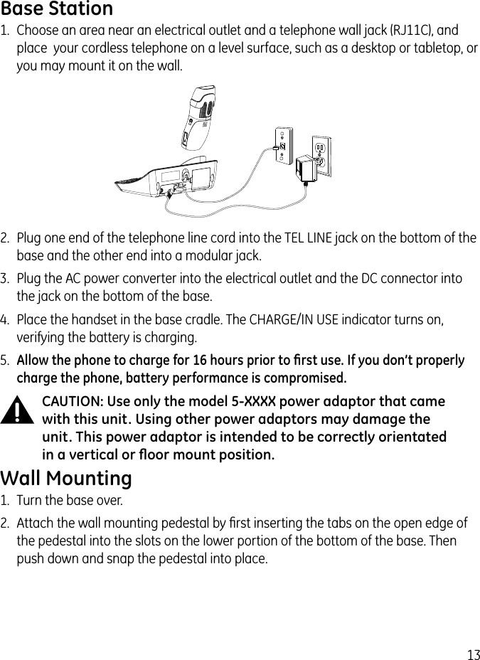 132.  Plug one end of the telephone line cord into the TEL LINE jack on the bottom of the base and the other end into a modular jack.3.  Plug the AC power converter into the electrical outlet and the DC connector into the jack on the bottom of the base.4.  Place the handset in the base cradle. The CHARGE/IN USE indicator turns on, verifying the battery is charging.5.  Allow the phone to charge for 16 hours prior to ﬁrst use. If you don’t properly charge the phone, battery performance is compromised.CAUTION: Use only the model 5-XXXX power adaptor that came with this unit. Using other power adaptors may damage the unit. This power adaptor is intended to be correctly orientated in a vertical or ﬂoor mount position.Wall Mounting1.  Turn the base over.2.  Attach the wall mounting pedestal by ﬁrst inserting the tabs on the open edge of the pedestal into the slots on the lower portion of the bottom of the base. Then push down and snap the pedestal into place.Base Station1.  Choose an area near an electrical outlet and a telephone wall jack (RJ11C), and place  your cordless telephone on a level surface, such as a desktop or tabletop, or you may mount it on the wall.