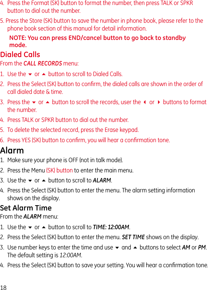 184.  Press the Format (SK) button to format the number, then press TALK or SPKR button to dial out the number.5. Press the Store (SK) button to save the number in phone book, please refer to the phone book section of this manual for detail information.NOTE: You can press END/cancel button to go back to standby mode.Dialed CallsFrom the CALL RECORDS menu:1.  Use the 6 or 5 button to scroll to Dialed Calls.2.  Press the Select (SK) button to conﬁrm, the dialed calls are shown in the order of call dialed date &amp; time.3.  Press the 6 or 5 button to scroll the records, user the 3 or 4 buttons to format the number.4.  Press TALK or SPKR button to dial out the number.5.  To delete the selected record, press the Erase keypad.6.  Press YES (SK) button to conﬁrm, you will hear a conﬁrmation tone.Alarm1.  Make sure your phone is OFF (not in talk mode).2.  Press the Menu (SK) button to enter the main menu.3.  Use the 6 or 5 button to scroll to ALARM.4.  Press the Select (SK) button to enter the menu. The alarm setting information shows on the display.Set Alarm TimeFrom the ALARM menu:1.  Use the 6 or 5 button to scroll to TIME: 12:00AM.2.  Press the Select (SK) button to enter the menu. SET TIME shows on the display.3.  Use number keys to enter the time and use 6 and 5 buttons to select AM or PM. The default setting is 12:00AM.4.  Press the Select (SK) button to save your setting. You will hear a conﬁrmation tone.