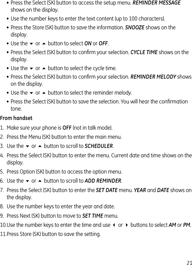 21• Press the Select (SK) button to access the setup menu. REMINDER MESSAGE shows on the display.• Use the number keys to enter the text content (up to 100 characters).• Press the Store (SK) button to save the information. SNOOZE shows on the display.• Use the 6 or 5 button to select ON or OFF.• Press the Select (SK) button to conﬁrm your selection. CYCLE TIME shows on the display.• Use the 6 or 5 button to select the cycle time.• Press the Select (SK) button to conﬁrm your selection. REMINDER MELODY shows on the display.• Use the 6 or 5 button to select the reminder melody.• Press the Select (SK) button to save the selection. You will hear the conﬁrmation tone.From handset1.  Make sure your phone is OFF (not in talk mode).2.  Press the Menu (SK) button to enter the main menu.3.  Use the 6 or 5 button to scroll to SCHEDULER.4.  Press the Select (SK) button to enter the menu. Current date and time shows on the display.5.  Press Option (SK) button to access the option menu.6.  Use the 6 or 5 button to scroll to ADD REMINDER.7.  Press the Select (SK) button to enter the SET DATE menu. YEAR and DATE shows on the display.8.  Use the number keys to enter the year and date.9.  Press Next (SK) button to move to SET TIME menu.10. Use the number keys to enter the time and use 3 or 4 buttons to select AM or PM.11. Press Store (SK) button to save the setting.