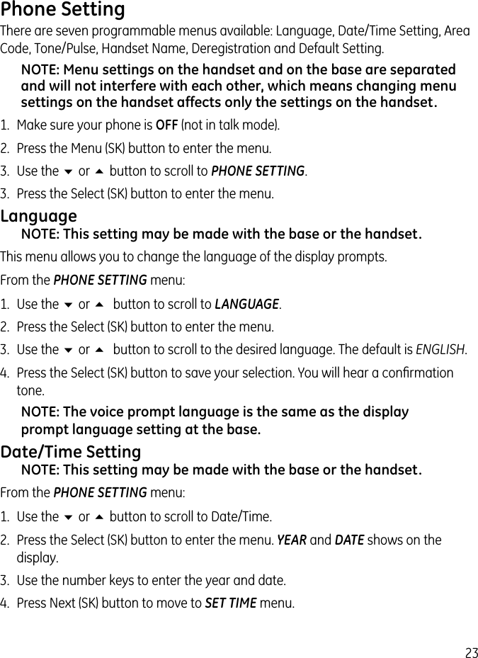 23Phone SettingThere are seven programmable menus available: Language, Date/Time Setting, Area Code, Tone/Pulse, Handset Name, Deregistration and Default Setting.NOTE: Menu settings on the handset and on the base are separated and will not interfere with each other, which means changing menu settings on the handset affects only the settings on the handset.1.  Make sure your phone is OFF (not in talk mode). 2.  Press the Menu (SK) button to enter the menu. 3.  Use the 6 or 5 button to scroll to PHONE SETTING. 3.  Press the Select (SK) button to enter the menu.LanguageNOTE: This setting may be made with the base or the handset.This menu allows you to change the language of the display prompts. From the PHONE SETTING menu:1.  Use the 6 or 5 button to scroll to LANGUAGE.2.  Press the Select (SK) button to enter the menu.3.  Use the 6 or 5 button to scroll to the desired language. The default is ENGLISH. 4.  Press the Select (SK) button to save your selection. You will hear a conﬁrmation tone.NOTE: The voice prompt language is the same as the display prompt language setting at the base.Date/Time SettingNOTE: This setting may be made with the base or the handset.From the PHONE SETTING menu:1.  Use the 6 or 5 button to scroll to Date/Time.2.  Press the Select (SK) button to enter the menu. YEAR and DATE shows on the display.3.  Use the number keys to enter the year and date.4.  Press Next (SK) button to move to SET TIME menu.