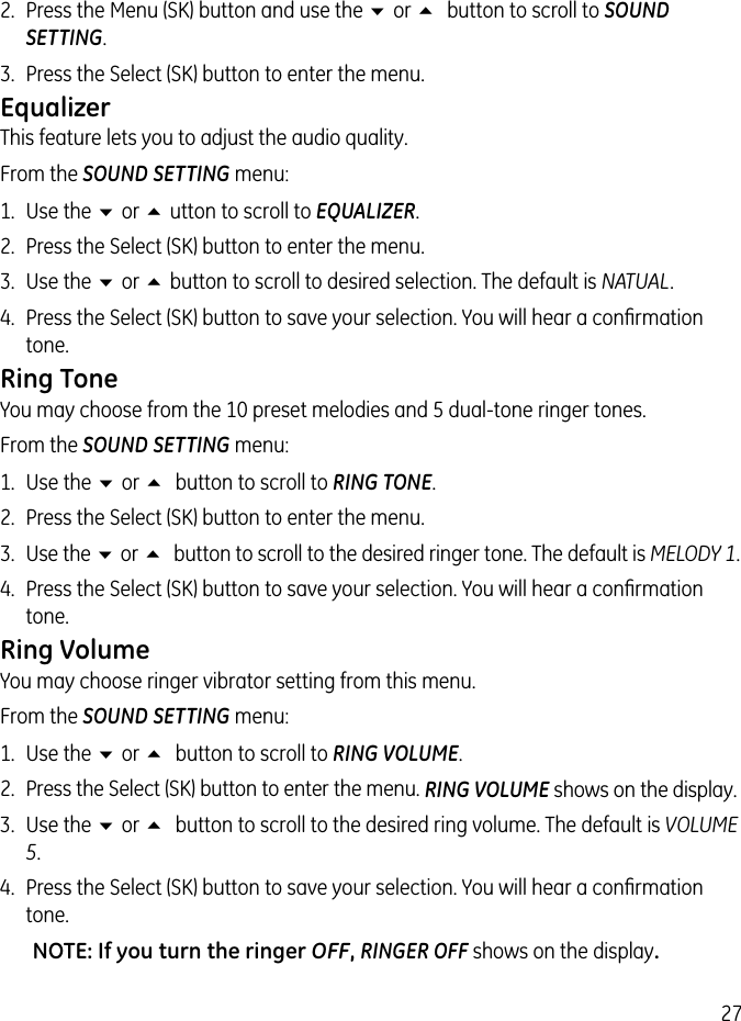 272.  Press the Menu (SK) button and use the 6 or 5 button to scroll to SOUND SETTING. 3.  Press the Select (SK) button to enter the menu.EqualizerThis feature lets you to adjust the audio quality.From the SOUND SETTING menu:1.  Use the 6 or 5 utton to scroll to EQUALIZER.2.  Press the Select (SK) button to enter the menu.3.  Use the 6 or 5 button to scroll to desired selection. The default is NATUAL.4.  Press the Select (SK) button to save your selection. You will hear a conﬁrmation tone.Ring ToneYou may choose from the 10 preset melodies and 5 dual-tone ringer tones. From the SOUND SETTING menu:1.  Use the 6 or 5 button to scroll to RING TONE.2.  Press the Select (SK) button to enter the menu.3.  Use the 6 or 5 button to scroll to the desired ringer tone. The default is MELODY 1. 4.  Press the Select (SK) button to save your selection. You will hear a conﬁrmation tone.Ring VolumeYou may choose ringer vibrator setting from this menu.From the SOUND SETTING menu:1.  Use the 6 or 5 button to scroll to RING VOLUME.2.  Press the Select (SK) button to enter the menu. RING VOLUME shows on the display.3.  Use the 6 or 5 button to scroll to the desired ring volume. The default is VOLUME 5. 4.  Press the Select (SK) button to save your selection. You will hear a conﬁrmation tone.NOTE: If you turn the ringer OFF, RINGER OFF shows on the display.