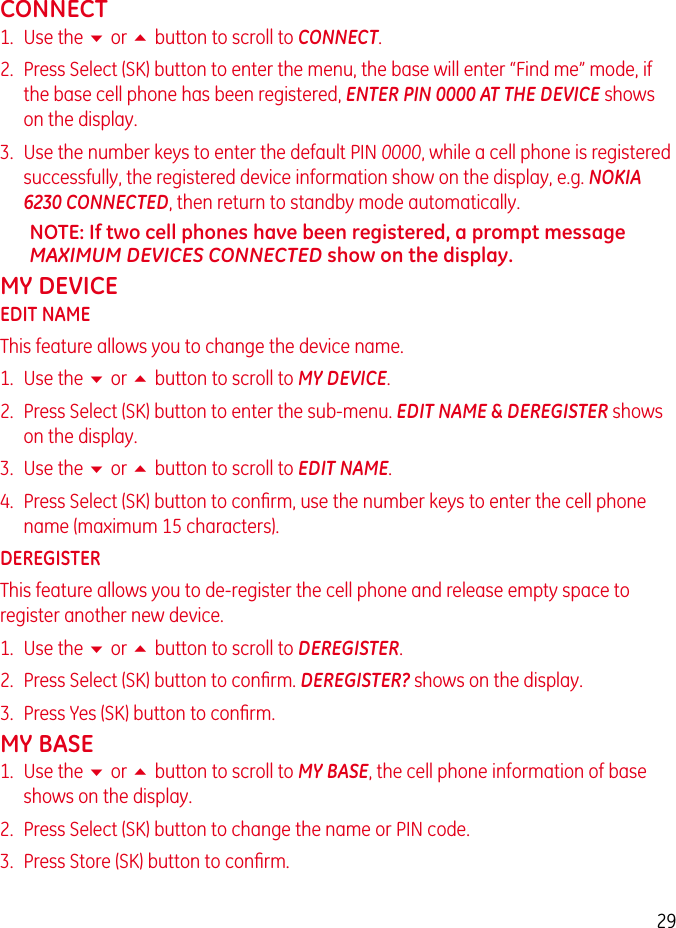 29CONNECT1.  Use the 6 or 5 button to scroll to CONNECT.2.  Press Select (SK) button to enter the menu, the base will enter “Find me” mode, if the base cell phone has been registered, ENTER PIN 0000 AT THE DEVICE shows on the display.3.  Use the number keys to enter the default PIN 0000, while a cell phone is registered successfully, the registered device information show on the display, e.g. NOKIA 6230 CONNECTED, then return to standby mode automatically.NOTE: If two cell phones have been registered, a prompt message MAXIMUM DEVICES CONNECTED show on the display.MY DEVICEEDIT NAMEThis feature allows you to change the device name.1.  Use the 6 or 5 button to scroll to MY DEVICE.2.  Press Select (SK) button to enter the sub-menu. EDIT NAME &amp; DEREGISTER shows on the display.3.  Use the 6 or 5 button to scroll to EDIT NAME.4.  Press Select (SK) button to conﬁrm, use the number keys to enter the cell phone name (maximum 15 characters).DEREGISTERThis feature allows you to de-register the cell phone and release empty space to register another new device.1.  Use the 6 or 5 button to scroll to DEREGISTER.2.  Press Select (SK) button to conﬁrm. DEREGISTER? shows on the display.3.  Press Yes (SK) button to conﬁrm.MY BASE1.  Use the 6 or 5 button to scroll to MY BASE, the cell phone information of base shows on the display.2.  Press Select (SK) button to change the name or PIN code.3.  Press Store (SK) button to conﬁrm.