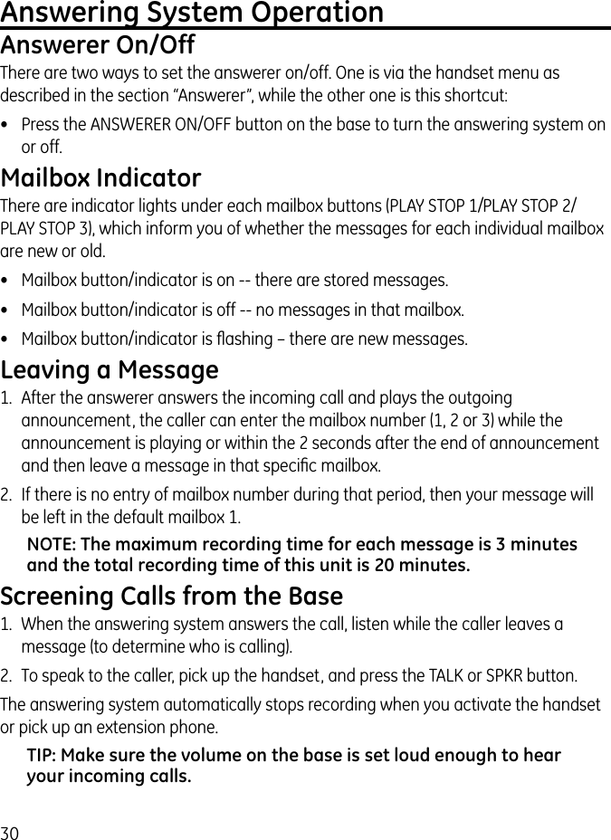 30Answering System OperationAnswerer On/OffThere are two ways to set the answerer on/off. One is via the handset menu as described in the section “Answerer”, while the other one is this shortcut:•  Press the ANSWERER ON/OFF button on the base to turn the answering system on or off. Mailbox IndicatorThere are indicator lights under each mailbox buttons (PLAY STOP 1/ PLAY STOP 2/ PLAY STOP 3), which inform you of whether the messages for each individual mailbox are new or old.•  Mailbox button/indicator is on -- there are stored messages.•  Mailbox button/indicator is off -- no messages in that mailbox.•  Mailbox button/indicator is ﬂashing – there are new messages.Leaving a Message1.  After the answerer answers the incoming call and plays the outgoing announcement, the caller can enter the mailbox number (1, 2 or 3) while the announcement is playing or within the 2 seconds after the end of announcement and then leave a message in that speciﬁc mailbox.2.  If there is no entry of mailbox number during that period, then your message will be left in the default mailbox 1.NOTE: The maximum recording time for each message is 3 minutes and the total recording time of this unit is 20 minutes.Screening Calls from the Base1.  When the answering system answers the call, listen while the caller leaves a message (to determine who is calling).2.  To speak to the caller, pick up the handset, and press the TALK or SPKR button.The answering system automatically stops recording when you activate the handset or pick up an extension phone.TIP: Make sure the volume on the base is set loud enough to hear your incoming calls.