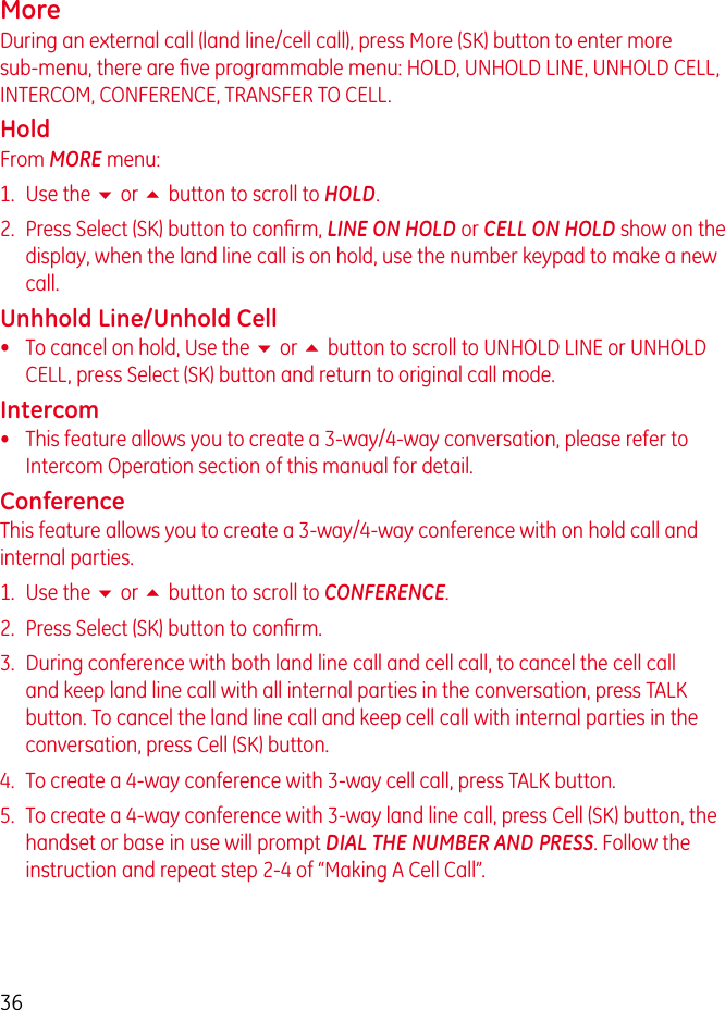 36MoreDuring an external call (land line/cell call), press More (SK) button to enter more sub-menu, there are ﬁve programmable menu: HOLD, UNHOLD LINE, UNHOLD CELL, INTERCOM, CONFERENCE, TRANSFER TO CELL.HoldFrom MORE menu:1.  Use the 6 or 5 button to scroll to HOLD.2.  Press Select (SK) button to conﬁrm, LINE ON HOLD or CELL ON HOLD show on the display, when the land line call is on hold, use the number keypad to make a new call.Unhhold Line/Unhold Cell•   To cancel on hold, Use the 6 or 5 button to scroll to UNHOLD LINE or UNHOLD CELL, press Select (SK) button and return to original call mode.Intercom•   This feature allows you to create a 3-way/4-way conversation, please refer to Intercom Operation section of this manual for detail.ConferenceThis feature allows you to create a 3-way/4-way conference with on hold call and internal parties.1.  Use the 6 or 5 button to scroll to CONFERENCE.2.  Press Select (SK) button to conﬁrm.3.  During conference with both land line call and cell call, to cancel the cell call and keep land line call with all internal parties in the conversation, press TALK button. To cancel the land line call and keep cell call with internal parties in the conversation, press Cell (SK) button.4.  To create a 4-way conference with 3-way cell call, press TALK button.5.  To create a 4-way conference with 3-way land line call, press Cell (SK) button, the handset or base in use will prompt DIAL THE NUMBER AND PRESS. Follow the instruction and repeat step 2-4 of “Making A Cell Call”.