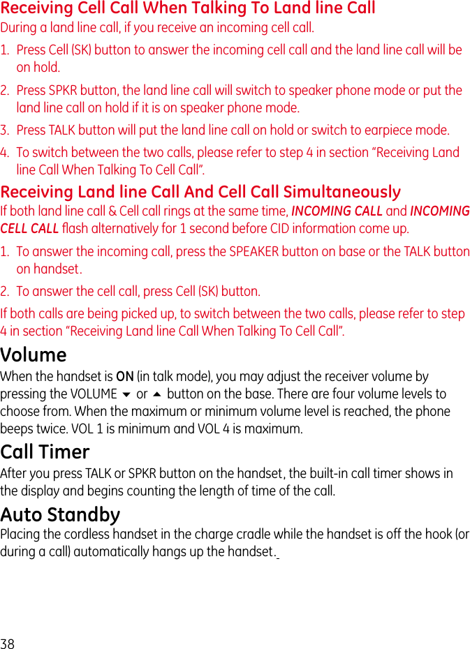38Receiving Cell Call When Talking To Land line CallDuring a land line call, if you receive an incoming cell call.1.  Press Cell (SK) button to answer the incoming cell call and the land line call will be on hold.2.  Press SPKR button, the land line call will switch to speaker phone mode or put the land line call on hold if it is on speaker phone mode.3.  Press TALK button will put the land line call on hold or switch to earpiece mode.4.  To switch between the two calls, please refer to step 4 in section “Receiving Land line Call When Talking To Cell Call”.Receiving Land line Call And Cell Call SimultaneouslyIf both land line call &amp; Cell call rings at the same time, INCOMING CALL and INCOMING CELL CALL ﬂash alternatively for 1 second before CID information come up.1.  To answer the incoming call, press the SPEAKER button on base or the TALK button on handset.2.  To answer the cell call, press Cell (SK) button.If both calls are being picked up, to switch between the two calls, please refer to step 4 in section “Receiving Land line Call When Talking To Cell Call”.VolumeWhen the handset is ON (in talk mode), you may adjust the receiver volume by pressing the VOLUME 6 or 5 button on the base. There are four volume levels to choose from. When the maximum or minimum volume level is reached, the phone beeps twice. VOL 1 is minimum and VOL 4 is maximum.Call TimerAfter you press TALK or SPKR button on the handset, the built-in call timer shows in the display and begins counting the length of time of the call.Auto StandbyPlacing the cordless handset in the charge cradle while the handset is off the hook (or during a call) automatically hangs up the handset. 