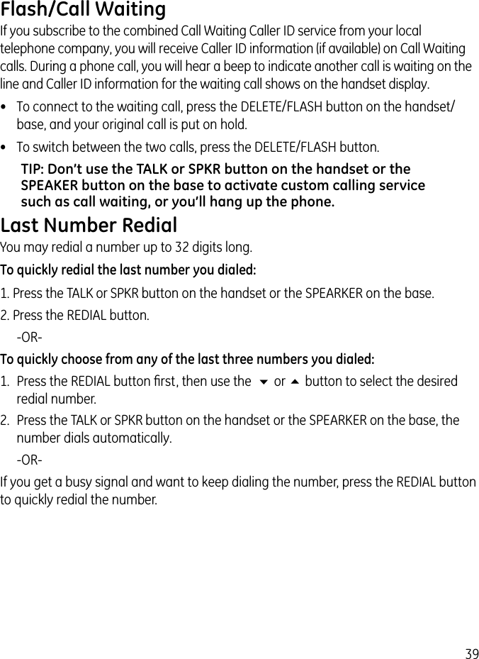 39Flash/Call WaitingIf you subscribe to the combined Call Waiting Caller ID service from your local telephone company, you will receive Caller ID information (if available) on Call Waiting calls. During a phone call, you will hear a beep to indicate another call is waiting on the line and Caller ID information for the waiting call shows on the handset display.•  To connect to the waiting call, press the DELETE/FLASH button on the handset/base, and your original call is put on hold.•  To switch between the two calls, press the DELETE/FLASH button.TIP: Don’t use the TALK or SPKR button on the handset or the SPEAKER button on the base to activate custom calling service such as call waiting, or you’ll hang up the phone.Last Number RedialYou may redial a number up to 32 digits long. To quickly redial the last number you dialed:1. Press the TALK or SPKR button on the handset or the SPEARKER on the base.2. Press the REDIAL button.   -OR-To quickly choose from any of the last three numbers you dialed:1.  Press the REDIAL button ﬁrst, then use the  6 or 5 button to select the desired redial number.2.  Press the TALK or SPKR button on the handset or the SPEARKER on the base, the number dials automatically.   -OR-If you get a busy signal and want to keep dialing the number, press the REDIAL button to quickly redial the number.