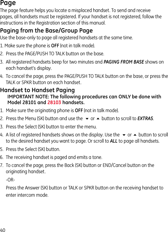 40PageThe page feature helps you locate a misplaced handset. To send and receive pages, all handsets must be registered. If your handset is not registered, follow the instructions in the Registration section of this manual.Paging from the Base/Group PageUse the base-only to page all registered handsets at the same time.1. Make sure the phone is OFF (not in talk mode).2.  Press the PAGE/PUSH TO TALK button on the base. 3.  All registered handsets beep for two minutes and PAGING FROM BASE shows on each handset’s display.4.  To cancel the page, press the PAGE/PUSH TO TALK button on the base, or press the  TALK or SPKR button on each handset.Handset to Handset PagingIMPORTANT NOTE: The following procedures can ONLY be done with Model 28101 and 28103 handsets. 1.  Make sure the originating phone is OFF (not in talk mode).2.  Press the Menu (SK) button and use the  6 or 5 button to scroll to EXTRAS.3.  Press the Select (SK) button to enter the menu.4.  A list of registered handsets shows on the display. Use the  6 or 5 button to scroll to the desired handset you want to page. Or scroll to ALL to page all handsets.5.  Press the Select (SK) button.6.  The receiving handset is paged and emits a tone.7.  To cancel the page, press the Back (SK) button or END/Cancel button on the originating handset.   -OR-    Press the Answer (SK) button or TALK or SPKR button on the receiving handset to enter intercom mode.